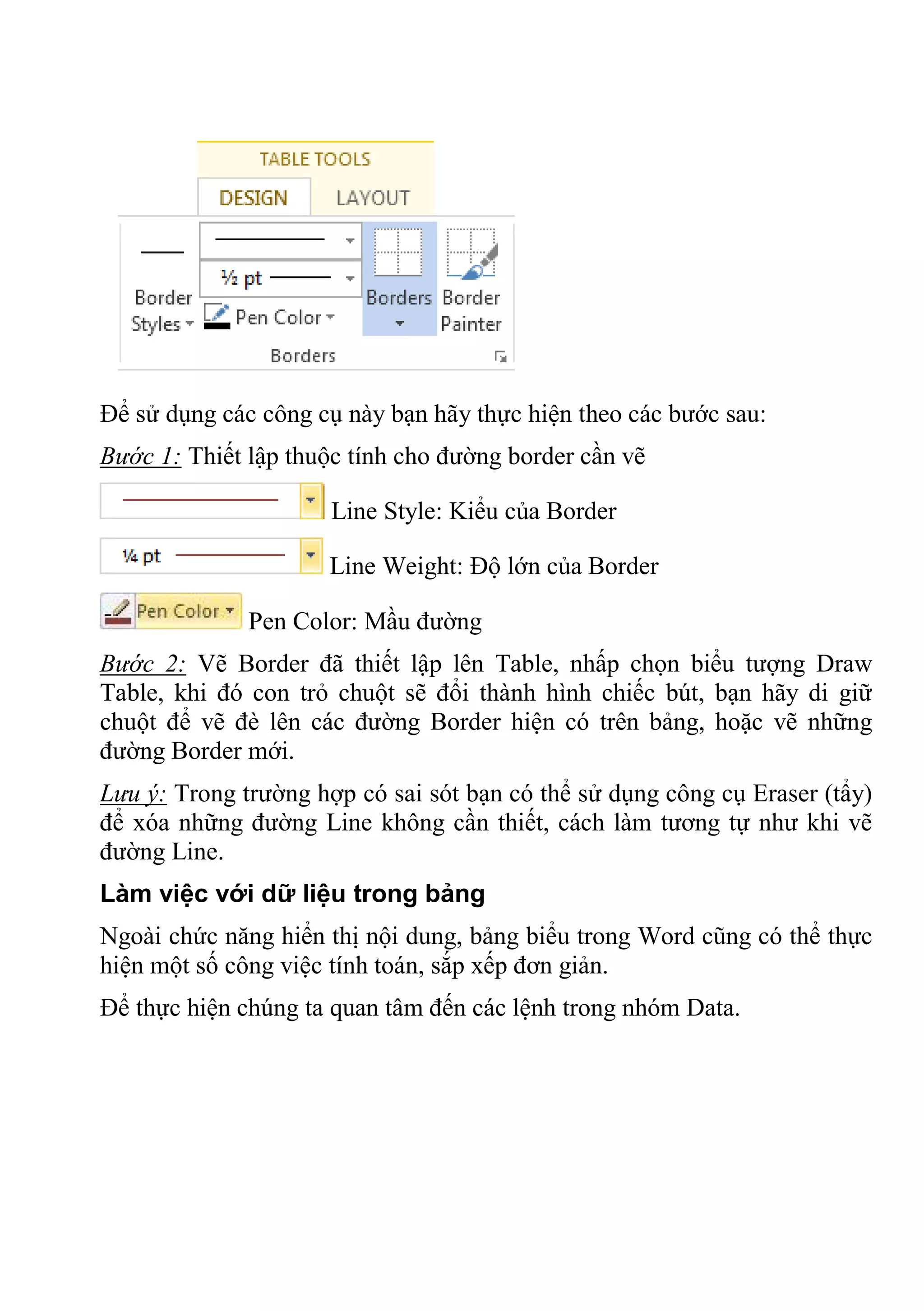 Để sử dụng các công cụ này bạn hãy thực hiện theo các bước sau:
Bước 1: Thiết lập thuộc tính cho đường border cần vẽ
Line Style: Kiểu của Border
Line Weight: Độ lớn của Border
Pen Color: Mầu đường
Bước 2: Vẽ Border đã thiết lập lên Table, nhấp chọn biểu tượng Draw
Table, khi đó con trỏ chuột sẽ đổi thành hình chiếc bút, bạn hãy di giữ
chuột để vẽ đè lên các đường Border hiện có trên bảng, hoặc vẽ những
đường Border mới.
Lưu ý: Trong trường hợp có sai sót bạn có thể sử dụng công cụ Eraser (tẩy)
để xóa những đường Line không cần thiết, cách làm tương tự như khi vẽ
đường Line.
Làm việc với dữ liệu trong bảng
Ngoài chức năng hiển thị nội dung, bảng biểu trong Word cũng có thể thực
hiện một số công việc tính toán, sắp xếp đơn giản.
Để thực hiện chúng ta quan tâm đến các lệnh trong nhóm Data.
 