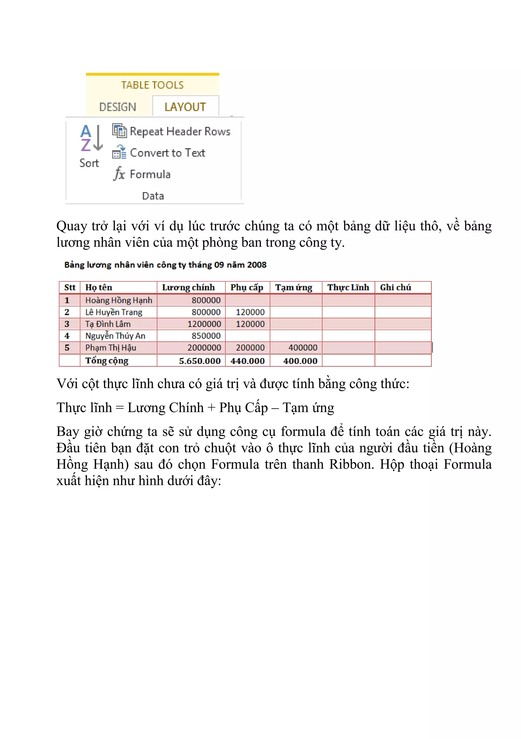 Quay trở lại với ví dụ lúc trước chúng ta có một bảng dữ liệu thô, về bảng
lương nhân viên của một phòng ban trong công ty.
Với cột thực lĩnh chưa có giá trị và được tính bằng công thức:
Thực lĩnh = Lương Chính + Phụ Cấp – Tạm ứng
Bay giờ chứng ta sẽ sử dụng công cụ formula để tính toán các giá trị này.
Đầu tiên bạn đặt con trỏ chuột vào ô thực lĩnh của người đầu tiền (Hoàng
Hồng Hạnh) sau đó chọn Formula trên thanh Ribbon. Hộp thoại Formula
xuất hiện như hình dưới đây:
 