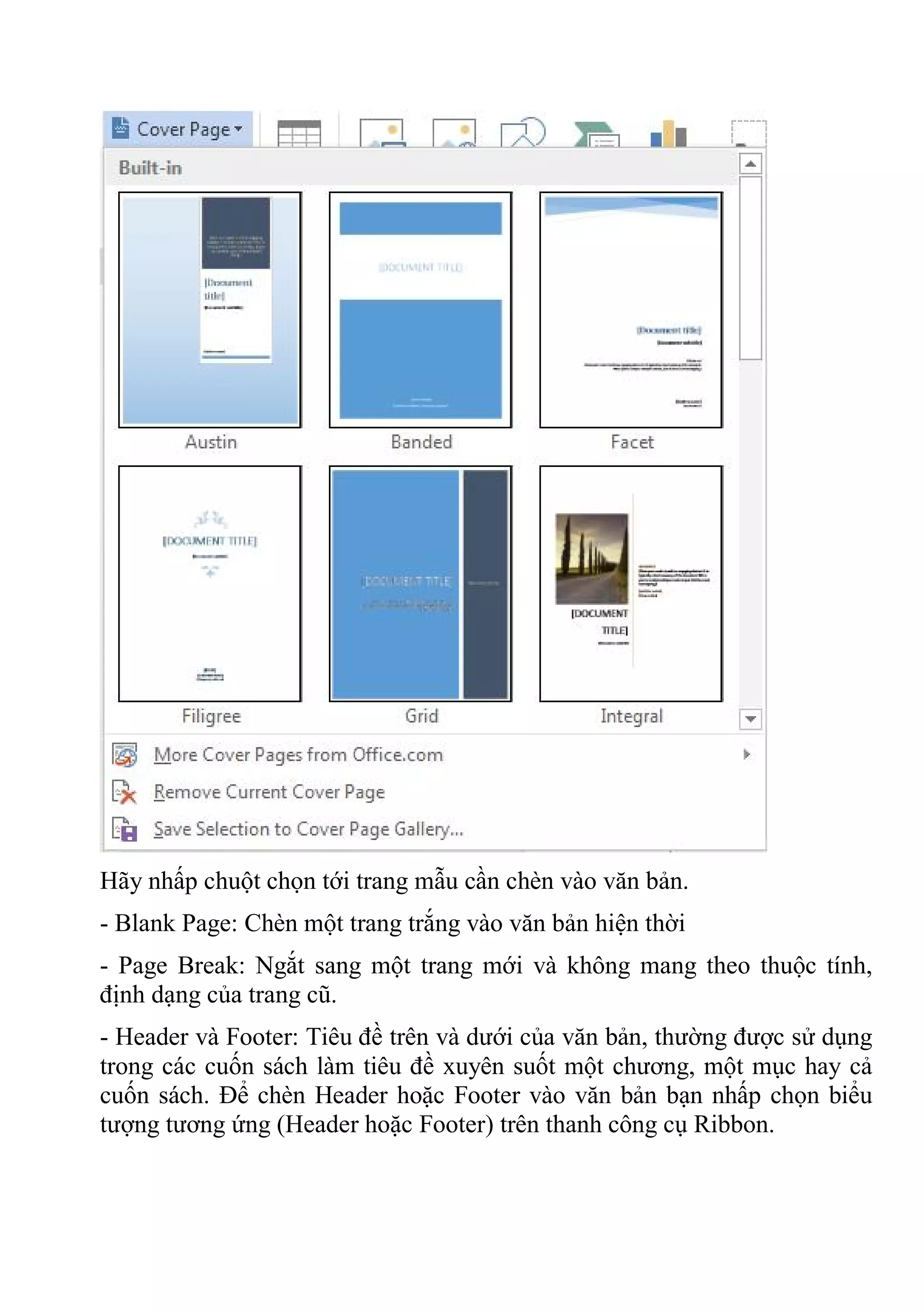 Hãy nhấp chuột chọn tới trang mẫu cần chèn vào văn bản.
- Blank Page: Chèn một trang trắng vào văn bản hiện thời
- Page Break: Ngắt sang một trang mới và không mang theo thuộc tính,
định dạng của trang cũ.
- Header và Footer: Tiêu đề trên và dưới của văn bản, thường được sử dụng
trong các cuốn sách làm tiêu đề xuyên suốt một chương, một mục hay cả
cuốn sách. Để chèn Header hoặc Footer vào văn bản bạn nhấp chọn biểu
tượng tương ứng (Header hoặc Footer) trên thanh công cụ Ribbon.
 