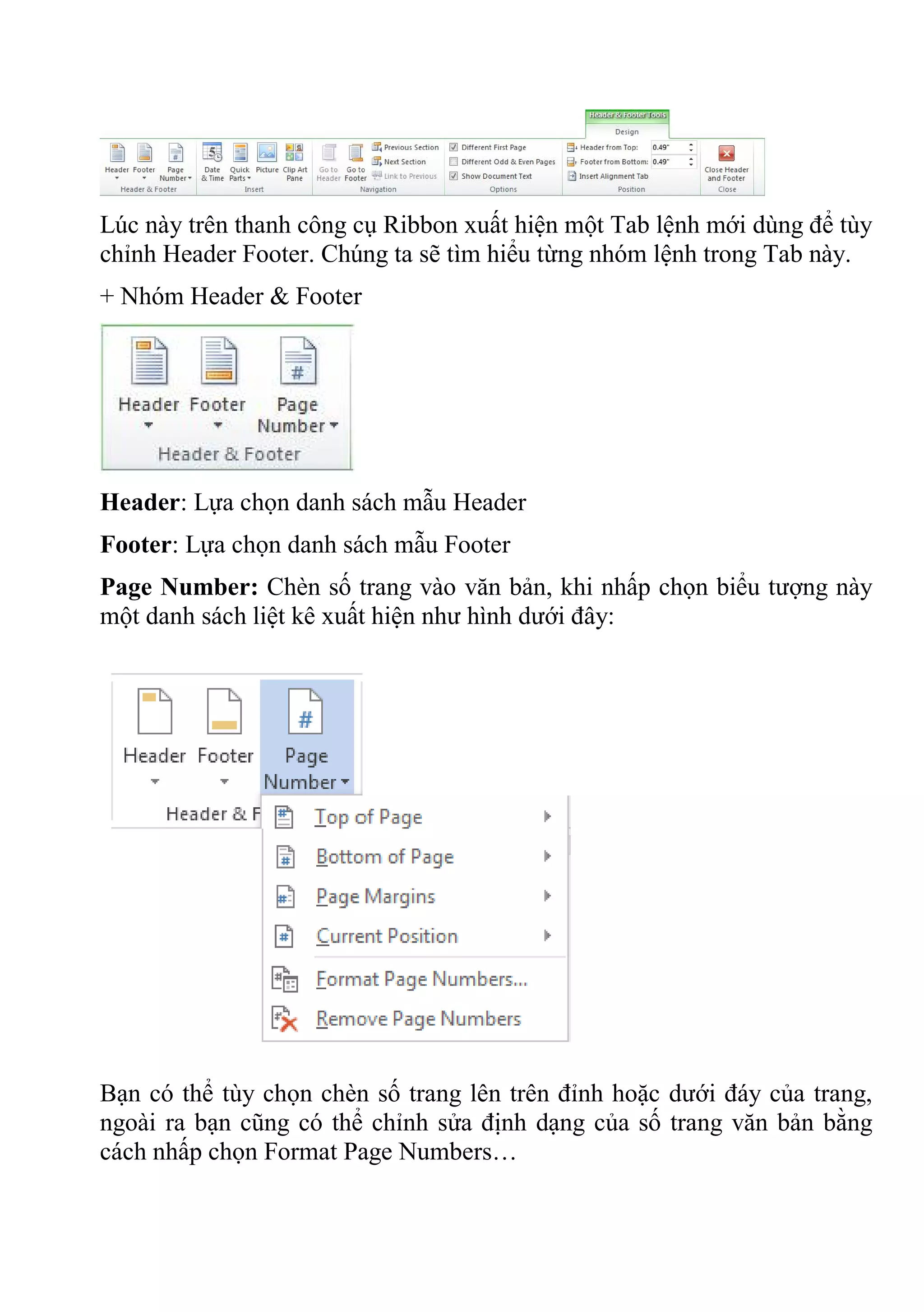 Lúc này trên thanh công cụ Ribbon xuất hiện một Tab lệnh mới dùng để tùy
chỉnh Header Footer. Chúng ta sẽ tìm hiểu từng nhóm lệnh trong Tab này.
+ Nhóm Header & Footer
Header: Lựa chọn danh sách mẫu Header
Footer: Lựa chọn danh sách mẫu Footer
Page Number: Chèn số trang vào văn bản, khi nhấp chọn biểu tượng này
một danh sách liệt kê xuất hiện như hình dưới đây:
Bạn có thể tùy chọn chèn số trang lên trên đỉnh hoặc dưới đáy của trang,
ngoài ra bạn cũng có thể chỉnh sửa định dạng của số trang văn bản bằng
cách nhấp chọn Format Page Numbers…
 