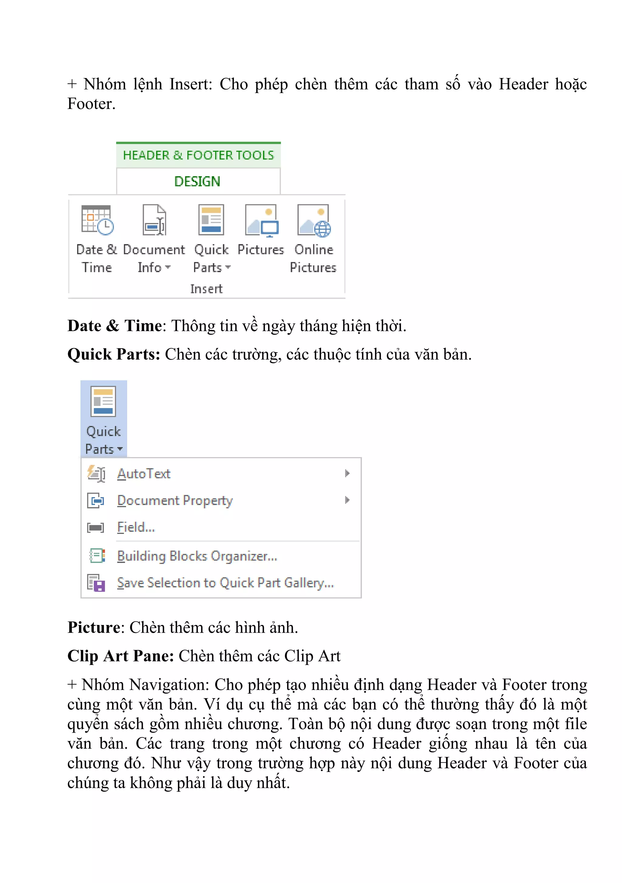 + Nhóm lệnh Insert: Cho phép chèn thêm các tham số vào Header hoặc
Footer.
Date & Time: Thông tin về ngày tháng hiện thời.
Quick Parts: Chèn các trường, các thuộc tính của văn bản.
Picture: Chèn thêm các hình ảnh.
Clip Art Pane: Chèn thêm các Clip Art
+ Nhóm Navigation: Cho phép tạo nhiều định dạng Header và Footer trong
cùng một văn bản. Ví dụ cụ thể mà các bạn có thể thường thấy đó là một
quyển sách gồm nhiều chương. Toàn bộ nội dung được soạn trong một file
văn bản. Các trang trong một chương có Header giống nhau là tên của
chương đó. Như vậy trong trường hợp này nội dung Header và Footer của
chúng ta không phải là duy nhất.
 