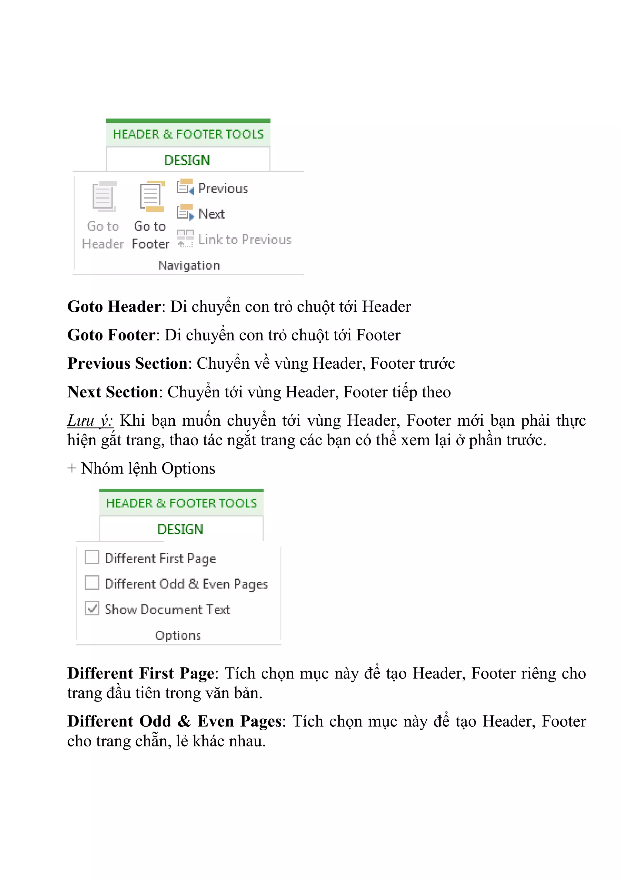 Goto Header: Di chuyển con trỏ chuột tới Header
Goto Footer: Di chuyển con trỏ chuột tới Footer
Previous Section: Chuyển về vùng Header, Footer trước
Next Section: Chuyển tới vùng Header, Footer tiếp theo
Lưu ý: Khi bạn muốn chuyển tới vùng Header, Footer mới bạn phải thực
hiện gắt trang, thao tác ngắt trang các bạn có thể xem lại ở phần trước.
+ Nhóm lệnh Options
Different First Page: Tích chọn mục này để tạo Header, Footer riêng cho
trang đầu tiên trong văn bản.
Different Odd & Even Pages: Tích chọn mục này để tạo Header, Footer
cho trang chẵn, lẻ khác nhau.
 