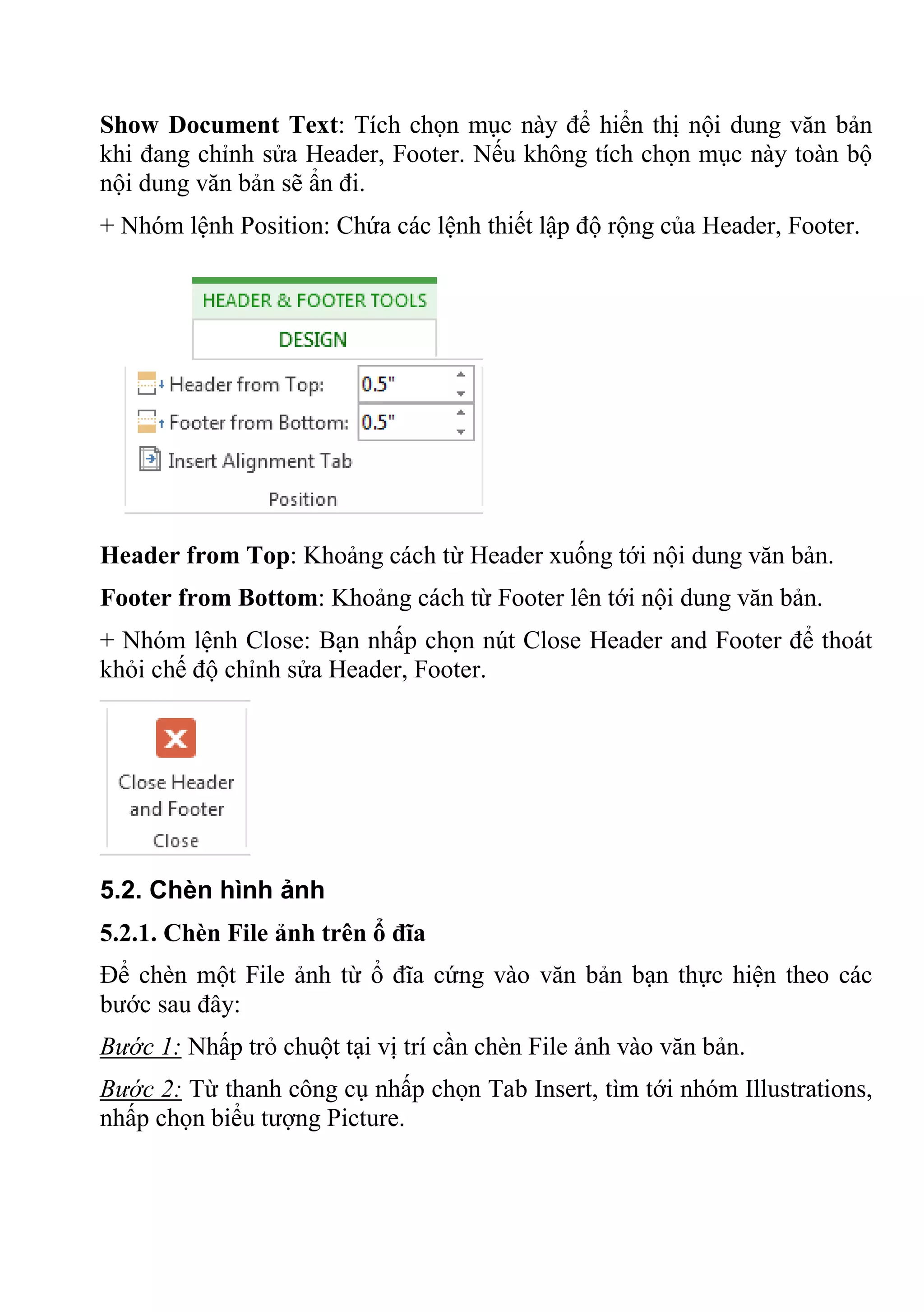 Show Document Text: Tích chọn mục này để hiển thị nội dung văn bản
khi đang chỉnh sửa Header, Footer. Nếu không tích chọn mục này toàn bộ
nội dung văn bản sẽ ẩn đi.
+ Nhóm lệnh Position: Chứa các lệnh thiết lập độ rộng của Header, Footer.
Header from Top: Khoảng cách từ Header xuống tới nội dung văn bản.
Footer from Bottom: Khoảng cách từ Footer lên tới nội dung văn bản.
+ Nhóm lệnh Close: Bạn nhấp chọn nút Close Header and Footer để thoát
khỏi chế độ chỉnh sửa Header, Footer.
5.2. Chèn hình ảnh
5.2.1. Chèn File ảnh trên ổ đĩa
Để chèn một File ảnh từ ổ đĩa cứng vào văn bản bạn thực hiện theo các
bước sau đây:
Bước 1: Nhấp trỏ chuột tại vị trí cần chèn File ảnh vào văn bản.
Bước 2: Từ thanh công cụ nhấp chọn Tab Insert, tìm tới nhóm Illustrations,
nhấp chọn biểu tượng Picture.
 