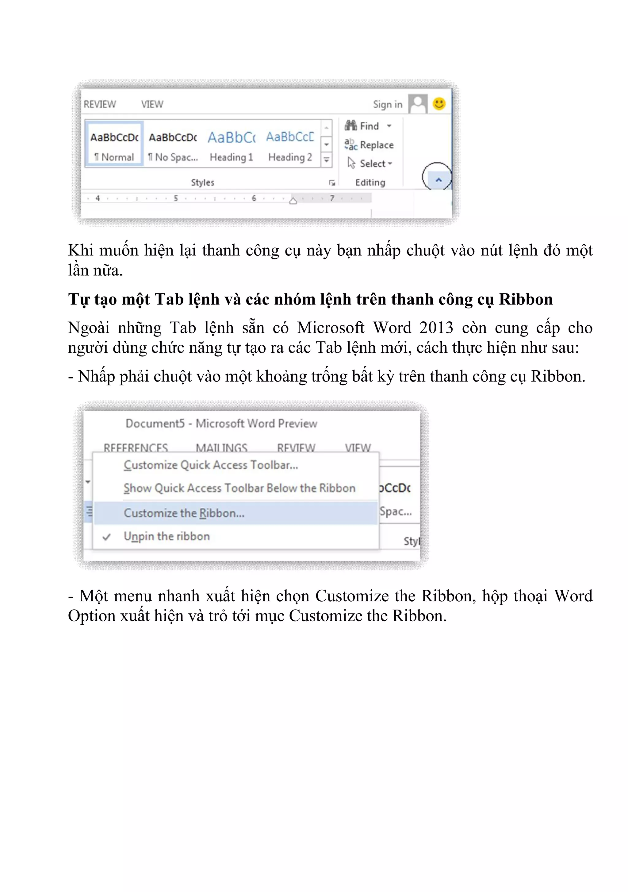 Khi muốn hiện lại thanh công cụ này bạn nhấp chuột vào nút lệnh đó một
lần nữa.
Tự tạo một Tab lệnh và các nhóm lệnh trên thanh công cụ Ribbon
Ngoài những Tab lệnh sẵn có Microsoft Word 2013 còn cung cấp cho
người dùng chức năng tự tạo ra các Tab lệnh mới, cách thực hiện như sau:
- Nhấp phải chuột vào một khoảng trống bất kỳ trên thanh công cụ Ribbon.
- Một menu nhanh xuất hiện chọn Customize the Ribbon, hộp thoại Word
Option xuất hiện và trỏ tới mục Customize the Ribbon.
 