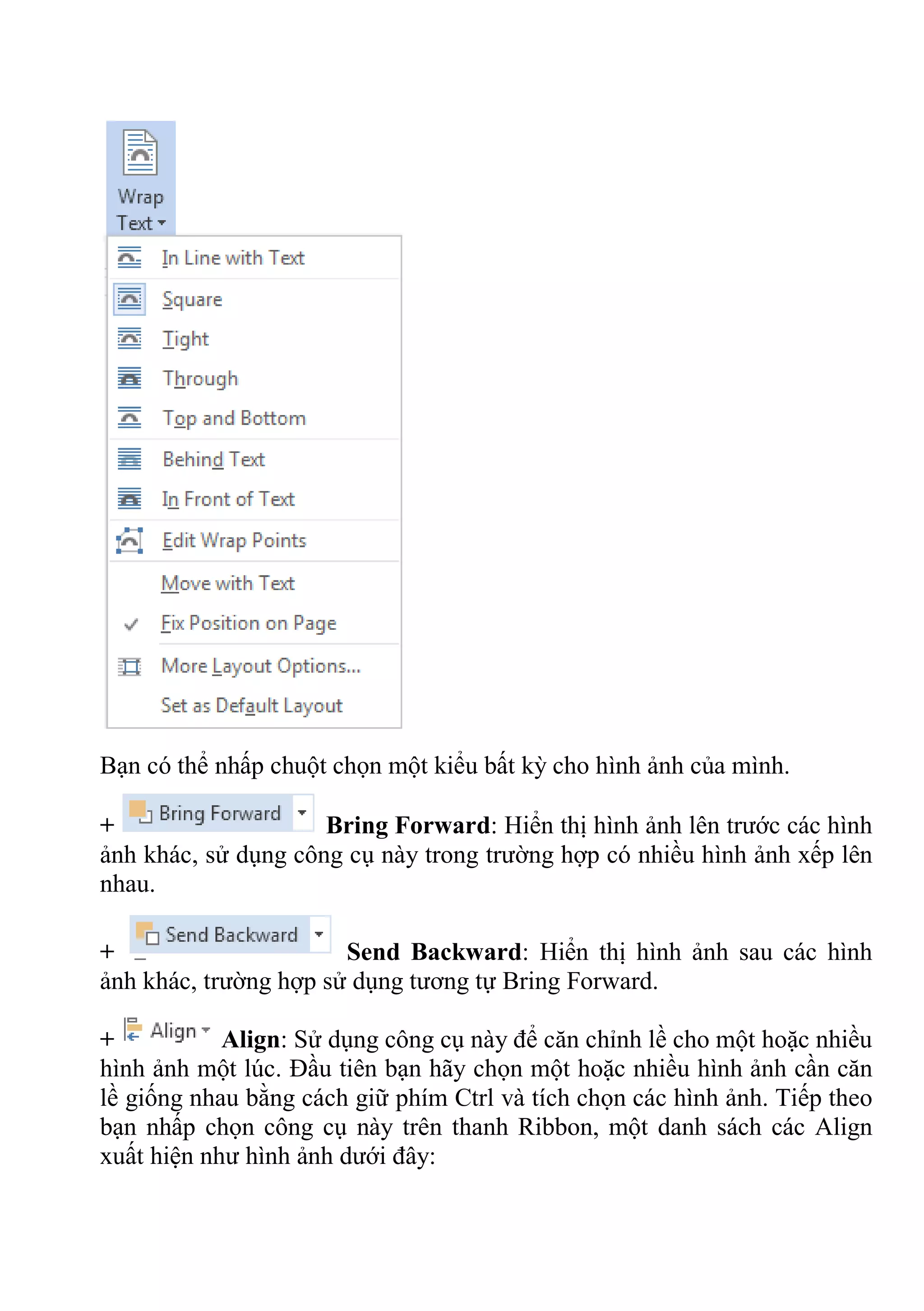 Bạn có thể nhấp chuột chọn một kiểu bất kỳ cho hình ảnh của mình.
+ Bring Forward: Hiển thị hình ảnh lên trước các hình
ảnh khác, sử dụng công cụ này trong trường hợp có nhiều hình ảnh xếp lên
nhau.
+ Send Backward: Hiển thị hình ảnh sau các hình
ảnh khác, trường hợp sử dụng tương tự Bring Forward.
+ Align: Sử dụng công cụ này để căn chỉnh lề cho một hoặc nhiều
hình ảnh một lúc. Đầu tiên bạn hãy chọn một hoặc nhiều hình ảnh cần căn
lề giống nhau bằng cách giữ phím Ctrl và tích chọn các hình ảnh. Tiếp theo
bạn nhấp chọn công cụ này trên thanh Ribbon, một danh sách các Align
xuất hiện như hình ảnh dưới đây:
 