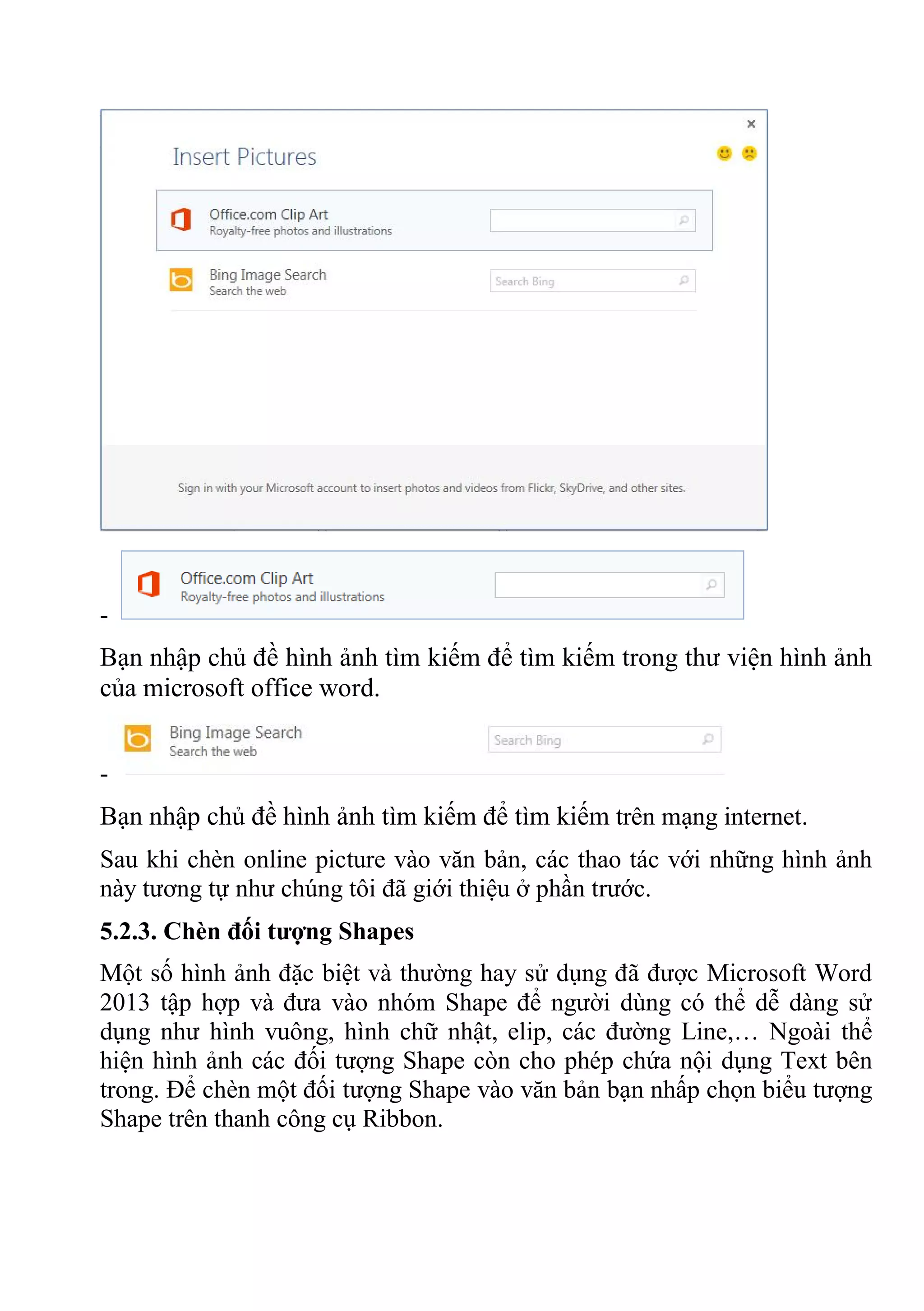 -
Bạn nhập chủ đề hình ảnh tìm kiếm để tìm kiếm trong thư viện hình ảnh
của microsoft office word.
-
Bạn nhập chủ đề hình ảnh tìm kiếm để tìm kiếm trên mạng internet.
Sau khi chèn online picture vào văn bản, các thao tác với những hình ảnh
này tương tự như chúng tôi đã giới thiệu ở phần trước.
5.2.3. Chèn đối tượng Shapes
Một số hình ảnh đặc biệt và thường hay sử dụng đã được Microsoft Word
2013 tập hợp và đưa vào nhóm Shape để người dùng có thể dễ dàng sử
dụng như hình vuông, hình chữ nhật, elip, các đường Line,… Ngoài thể
hiện hình ảnh các đối tượng Shape còn cho phép chứa nội dụng Text bên
trong. Để chèn một đối tượng Shape vào văn bản bạn nhấp chọn biểu tượng
Shape trên thanh công cụ Ribbon.
 