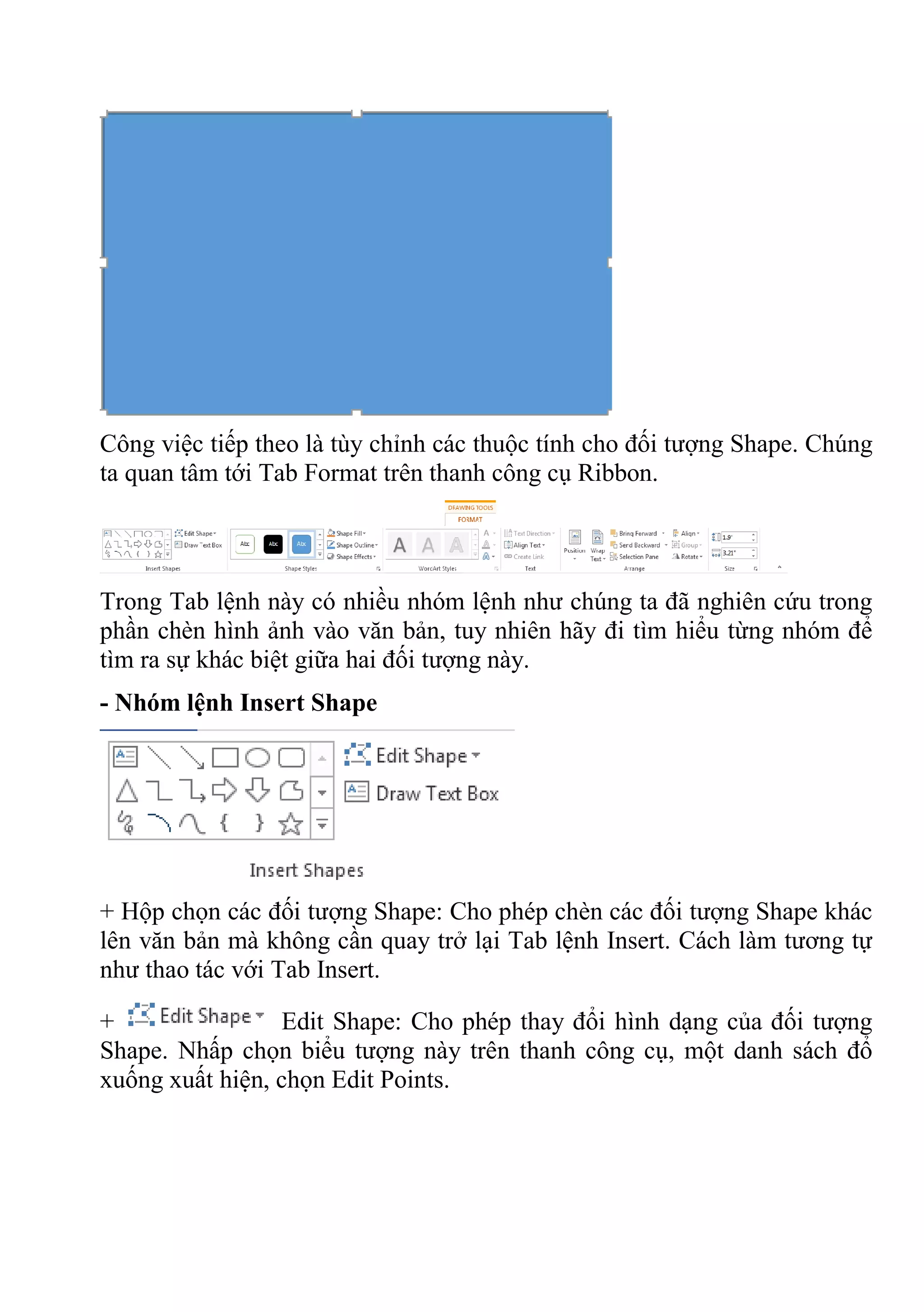Công việc tiếp theo là tùy chỉnh các thuộc tính cho đối tượng Shape. Chúng
ta quan tâm tới Tab Format trên thanh công cụ Ribbon.
Trong Tab lệnh này có nhiều nhóm lệnh như chúng ta đã nghiên cứu trong
phần chèn hình ảnh vào văn bản, tuy nhiên hãy đi tìm hiểu từng nhóm để
tìm ra sự khác biệt giữa hai đối tượng này.
- Nhóm lệnh Insert Shape
+ Hộp chọn các đối tượng Shape: Cho phép chèn các đối tượng Shape khác
lên văn bản mà không cần quay trở lại Tab lệnh Insert. Cách làm tương tự
như thao tác với Tab Insert.
+ Edit Shape: Cho phép thay đổi hình dạng của đối tượng
Shape. Nhấp chọn biểu tượng này trên thanh công cụ, một danh sách đổ
xuống xuất hiện, chọn Edit Points.
 