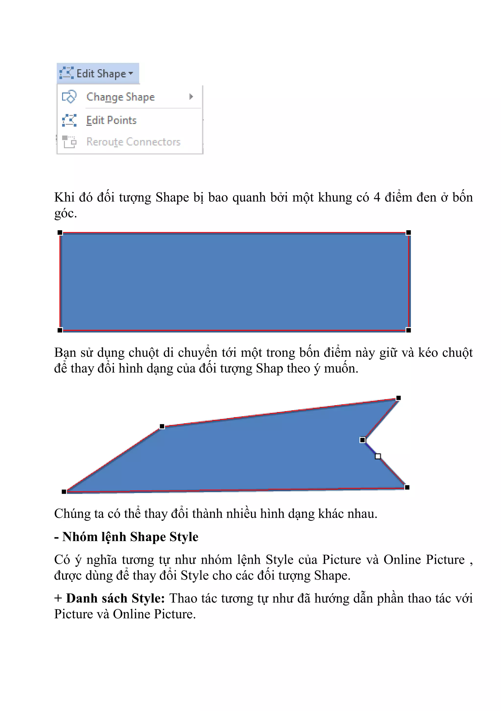 Khi đó đối tượng Shape bị bao quanh bởi một khung có 4 điểm đen ở bốn
góc.
Bạn sử dụng chuột di chuyển tới một trong bốn điểm này giữ và kéo chuột
để thay đổi hình dạng của đối tượng Shap theo ý muốn.
Chúng ta có thể thay đổi thành nhiều hình dạng khác nhau.
- Nhóm lệnh Shape Style
Có ý nghĩa tương tự như nhóm lệnh Style của Picture và Online Picture ,
được dùng để thay đổi Style cho các đối tượng Shape.
+ Danh sách Style: Thao tác tương tự như đã hướng dẫn phần thao tác với
Picture và Online Picture.
 