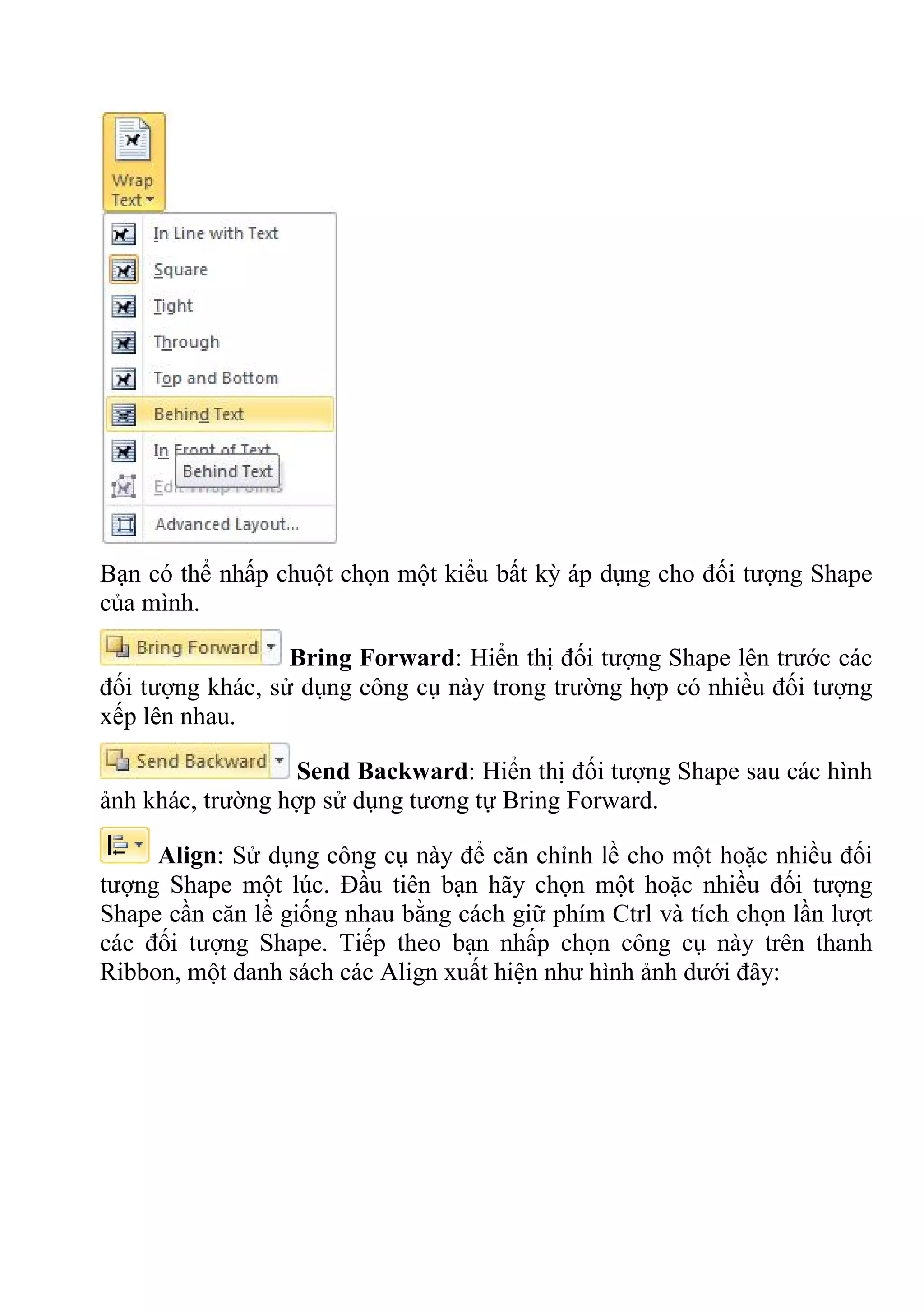 Bạn có thể nhấp chuột chọn một kiểu bất kỳ áp dụng cho đối tượng Shape
của mình.
Bring Forward: Hiển thị đối tượng Shape lên trước các
đối tượng khác, sử dụng công cụ này trong trường hợp có nhiều đối tượng
xếp lên nhau.
Send Backward: Hiển thị đối tượng Shape sau các hình
ảnh khác, trường hợp sử dụng tương tự Bring Forward.
Align: Sử dụng công cụ này để căn chỉnh lề cho một hoặc nhiều đối
tượng Shape một lúc. Đầu tiên bạn hãy chọn một hoặc nhiều đối tượng
Shape cần căn lề giống nhau bằng cách giữ phím Ctrl và tích chọn lần lượt
các đối tượng Shape. Tiếp theo bạn nhấp chọn công cụ này trên thanh
Ribbon, một danh sách các Align xuất hiện như hình ảnh dưới đây:
 