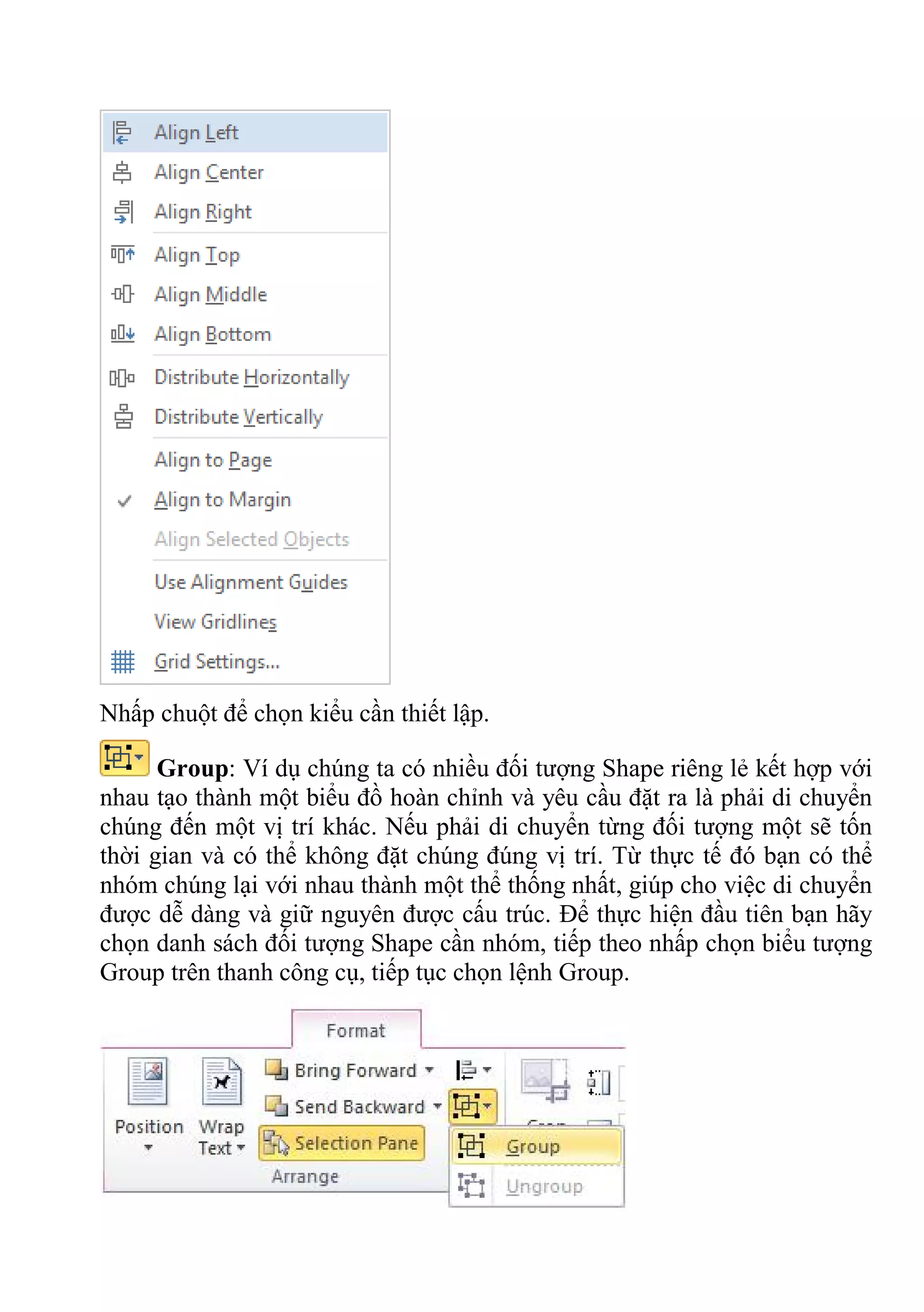 Nhấp chuột để chọn kiểu cần thiết lập.
Group: Ví dụ chúng ta có nhiều đối tượng Shape riêng lẻ kết hợp với
nhau tạo thành một biểu đồ hoàn chỉnh và yêu cầu đặt ra là phải di chuyển
chúng đến một vị trí khác. Nếu phải di chuyển từng đối tượng một sẽ tốn
thời gian và có thể không đặt chúng đúng vị trí. Từ thực tế đó bạn có thể
nhóm chúng lại với nhau thành một thể thống nhất, giúp cho việc di chuyển
được dễ dàng và giữ nguyên được cấu trúc. Để thực hiện đầu tiên bạn hãy
chọn danh sách đối tượng Shape cần nhóm, tiếp theo nhấp chọn biểu tượng
Group trên thanh công cụ, tiếp tục chọn lệnh Group.
 