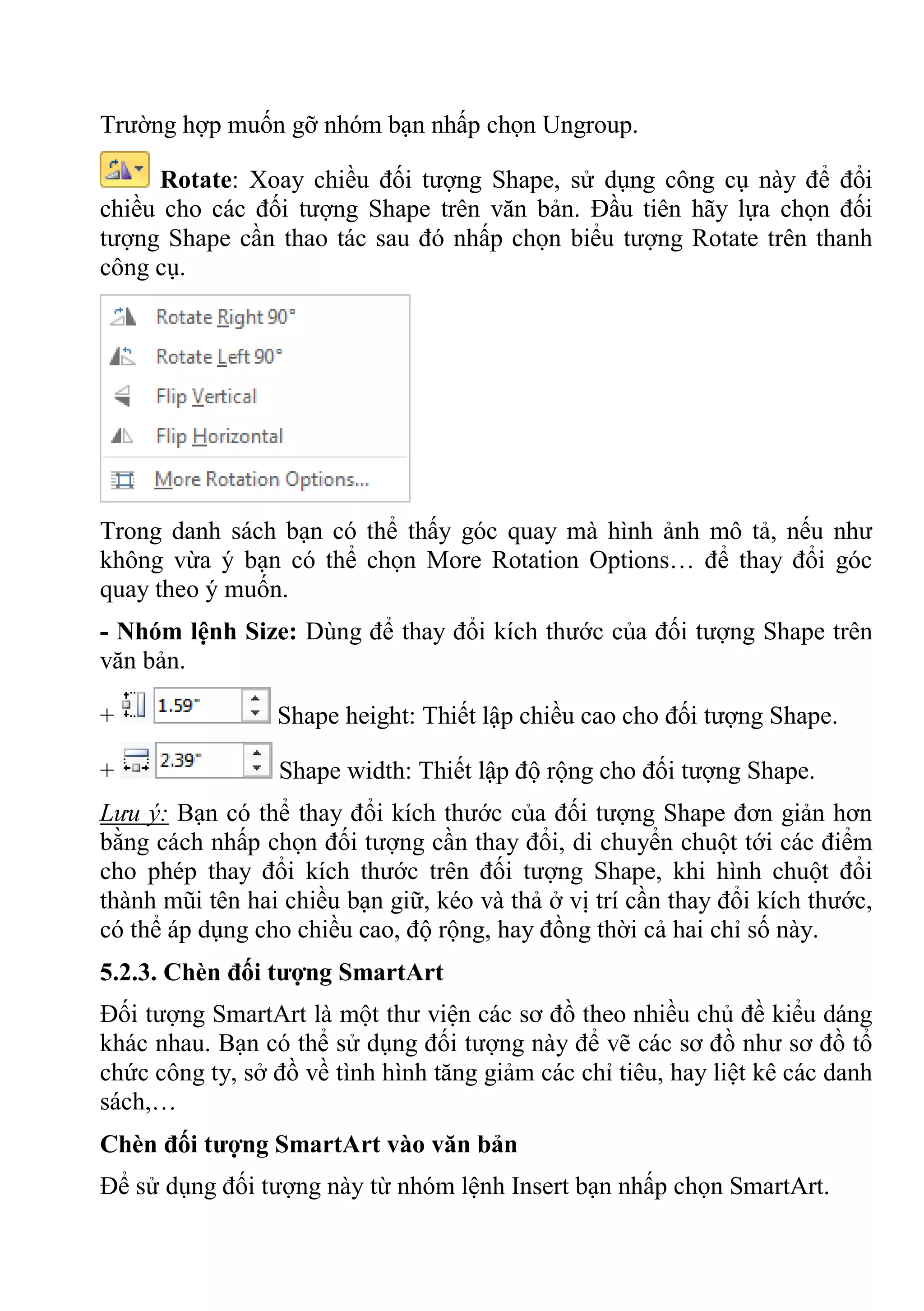 Trường hợp muốn gỡ nhóm bạn nhấp chọn Ungroup.
Rotate: Xoay chiều đối tượng Shape, sử dụng công cụ này để đổi
chiều cho các đối tượng Shape trên văn bản. Đầu tiên hãy lựa chọn đối
tượng Shape cần thao tác sau đó nhấp chọn biểu tượng Rotate trên thanh
công cụ.
Trong danh sách bạn có thể thấy góc quay mà hình ảnh mô tả, nếu như
không vừa ý bạn có thể chọn More Rotation Options… để thay đổi góc
quay theo ý muốn.
- Nhóm lệnh Size: Dùng để thay đổi kích thước của đối tượng Shape trên
văn bản.
+ Shape height: Thiết lập chiều cao cho đối tượng Shape.
+ Shape width: Thiết lập độ rộng cho đối tượng Shape.
Lưu ý: Bạn có thể thay đổi kích thước của đối tượng Shape đơn giản hơn
bằng cách nhấp chọn đối tượng cần thay đổi, di chuyển chuột tới các điểm
cho phép thay đổi kích thước trên đối tượng Shape, khi hình chuột đổi
thành mũi tên hai chiều bạn giữ, kéo và thả ở vị trí cần thay đổi kích thước,
có thể áp dụng cho chiều cao, độ rộng, hay đồng thời cả hai chỉ số này.
5.2.3. Chèn đối tượng SmartArt
Đối tượng SmartArt là một thư viện các sơ đồ theo nhiều chủ đề kiểu dáng
khác nhau. Bạn có thể sử dụng đối tượng này để vẽ các sơ đồ như sơ đồ tổ
chức công ty, sở đồ về tình hình tăng giảm các chỉ tiêu, hay liệt kê các danh
sách,…
Chèn đối tượng SmartArt vào văn bản
Để sử dụng đối tượng này từ nhóm lệnh Insert bạn nhấp chọn SmartArt.
 