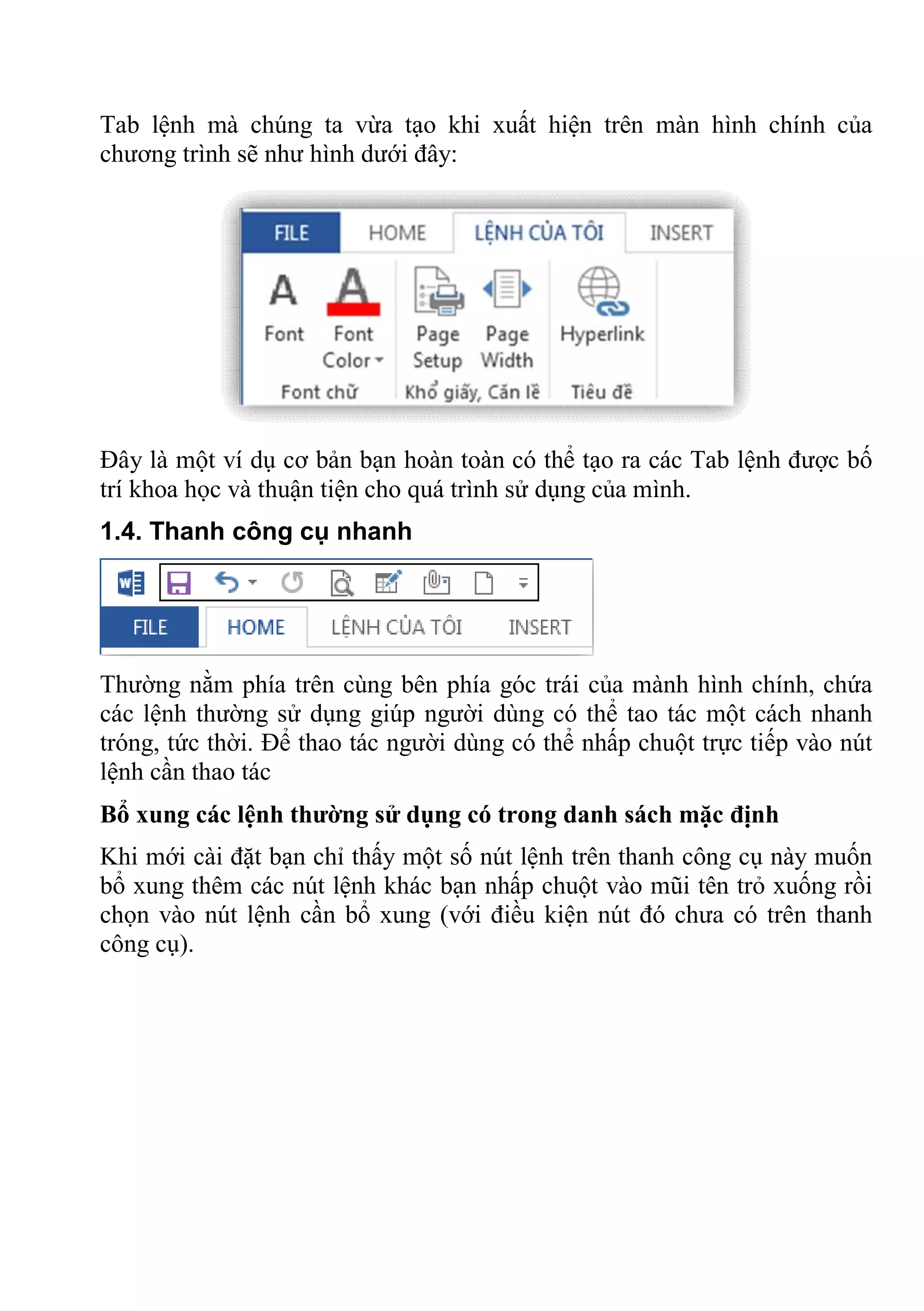 Tab lệnh mà chúng ta vừa tạo khi xuất hiện trên màn hình chính của
chương trình sẽ như hình dưới đây:
Đây là một ví dụ cơ bản bạn hoàn toàn có thể tạo ra các Tab lệnh được bố
trí khoa học và thuận tiện cho quá trình sử dụng của mình.
1.4. Thanh công cụ nhanh
Thường nằm phía trên cùng bên phía góc trái của mành hình chính, chứa
các lệnh thường sử dụng giúp người dùng có thể tao tác một cách nhanh
tróng, tức thời. Để thao tác người dùng có thể nhấp chuột trực tiếp vào nút
lệnh cần thao tác
Bổ xung các lệnh thường sử dụng có trong danh sách mặc định
Khi mới cài đặt bạn chỉ thấy một số nút lệnh trên thanh công cụ này muốn
bổ xung thêm các nút lệnh khác bạn nhấp chuột vào mũi tên trỏ xuống rồi
chọn vào nút lệnh cần bổ xung (với điều kiện nút đó chưa có trên thanh
công cụ).
 