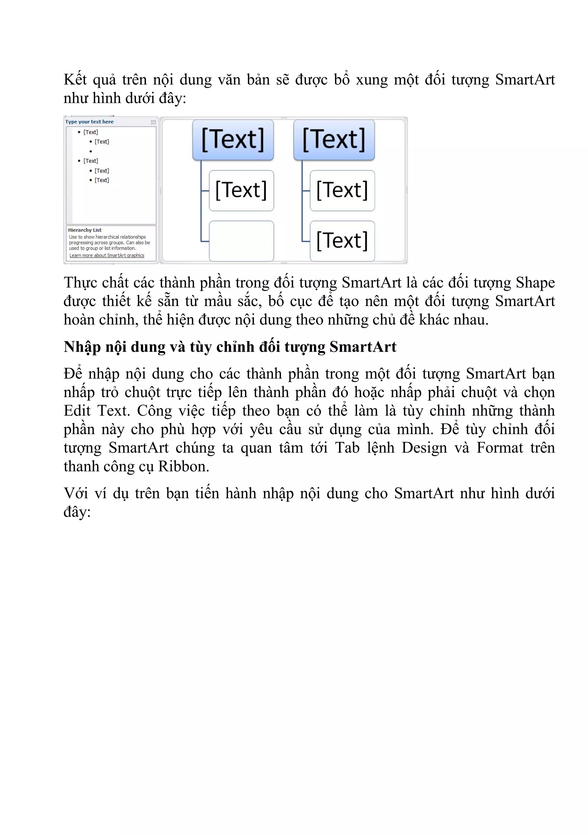 Kết quả trên nội dung văn bản sẽ được bổ xung một đối tượng SmartArt
như hình dưới đây:
Thực chất các thành phần trong đối tượng SmartArt là các đối tượng Shape
được thiết kế sẵn từ mầu sắc, bố cục để tạo nên một đối tượng SmartArt
hoàn chỉnh, thể hiện được nội dung theo những chủ đề khác nhau.
Nhập nội dung và tùy chỉnh đối tượng SmartArt
Để nhập nội dung cho các thành phần trong một đối tượng SmartArt bạn
nhấp trỏ chuột trực tiếp lên thành phần đó hoặc nhấp phải chuột và chọn
Edit Text. Công việc tiếp theo bạn có thể làm là tùy chỉnh những thành
phần này cho phù hợp với yêu cầu sử dụng của mình. Để tùy chỉnh đối
tượng SmartArt chúng ta quan tâm tới Tab lệnh Design và Format trên
thanh công cụ Ribbon.
Với ví dụ trên bạn tiến hành nhập nội dung cho SmartArt như hình dưới
đây:
 