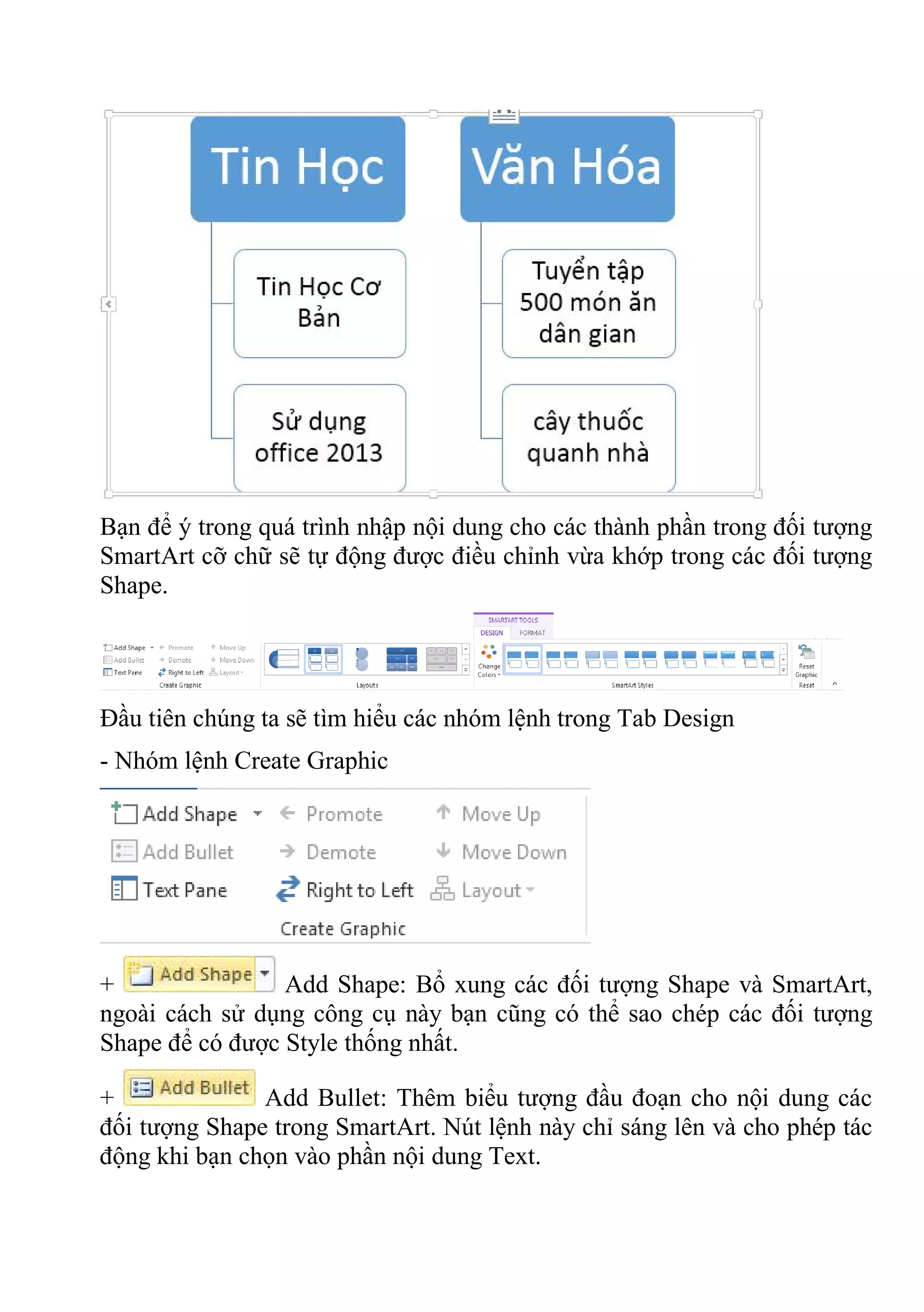 Bạn để ý trong quá trình nhập nội dung cho các thành phần trong đối tượng
SmartArt cỡ chữ sẽ tự động được điều chỉnh vừa khớp trong các đối tượng
Shape.
Đầu tiên chúng ta sẽ tìm hiểu các nhóm lệnh trong Tab Design
- Nhóm lệnh Create Graphic
+ Add Shape: Bổ xung các đối tượng Shape và SmartArt,
ngoài cách sử dụng công cụ này bạn cũng có thể sao chép các đối tượng
Shape để có được Style thống nhất.
+ Add Bullet: Thêm biểu tượng đầu đoạn cho nội dung các
đối tượng Shape trong SmartArt. Nút lệnh này chỉ sáng lên và cho phép tác
động khi bạn chọn vào phần nội dung Text.
 