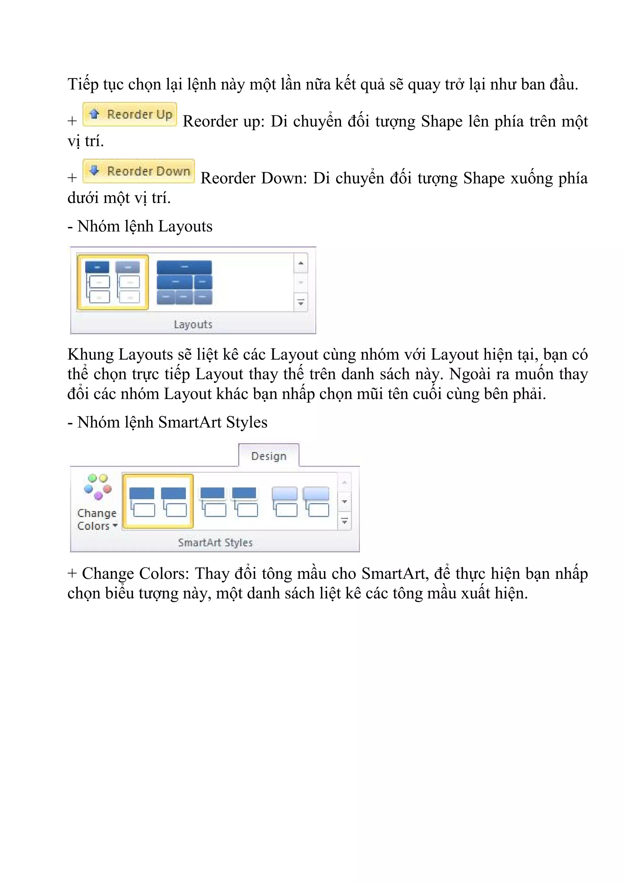 Tiếp tục chọn lại lệnh này một lần nữa kết quả sẽ quay trở lại như ban đầu.
+ Reorder up: Di chuyển đối tượng Shape lên phía trên một
vị trí.
+ Reorder Down: Di chuyển đối tượng Shape xuống phía
dưới một vị trí.
- Nhóm lệnh Layouts
Khung Layouts sẽ liệt kê các Layout cùng nhóm với Layout hiện tại, bạn có
thể chọn trực tiếp Layout thay thế trên danh sách này. Ngoài ra muốn thay
đổi các nhóm Layout khác bạn nhấp chọn mũi tên cuối cùng bên phải.
- Nhóm lệnh SmartArt Styles
+ Change Colors: Thay đổi tông mầu cho SmartArt, để thực hiện bạn nhấp
chọn biểu tượng này, một danh sách liệt kê các tông mầu xuất hiện.
 