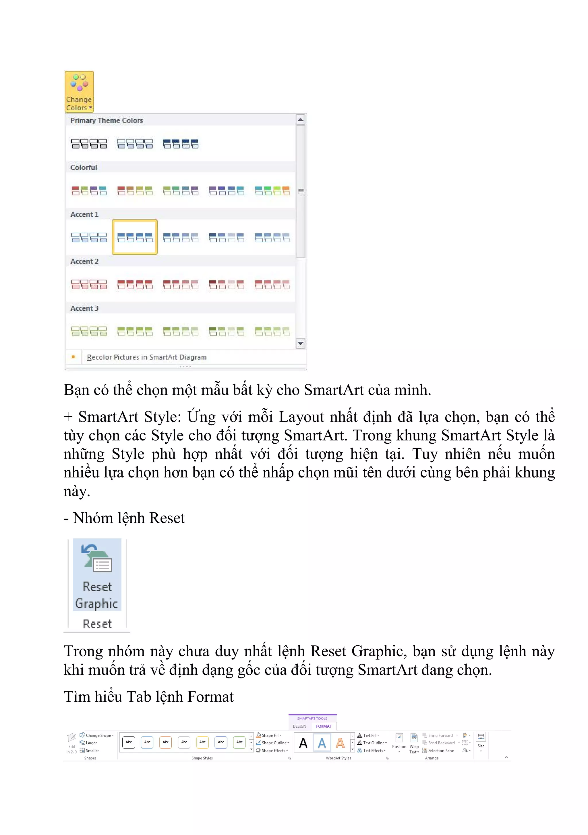 Bạn có thể chọn một mẫu bất kỳ cho SmartArt của mình.
+ SmartArt Style: Ứng với mỗi Layout nhất định đã lựa chọn, bạn có thể
tùy chọn các Style cho đối tượng SmartArt. Trong khung SmartArt Style là
những Style phù hợp nhất với đối tượng hiện tại. Tuy nhiên nếu muốn
nhiều lựa chọn hơn bạn có thể nhấp chọn mũi tên dưới cùng bên phải khung
này.
- Nhóm lệnh Reset
Trong nhóm này chưa duy nhất lệnh Reset Graphic, bạn sử dụng lệnh này
khi muốn trả về định dạng gốc của đối tượng SmartArt đang chọn.
Tìm hiểu Tab lệnh Format
 