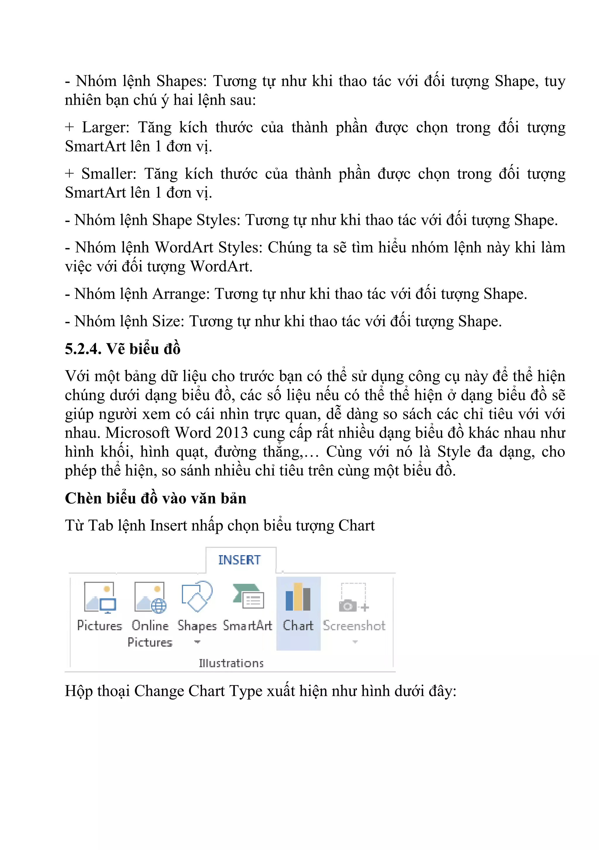 - Nhóm lệnh Shapes: Tương tự như khi thao tác với đối tượng Shape, tuy
nhiên bạn chú ý hai lệnh sau:
+ Larger: Tăng kích thước của thành phần được chọn trong đối tượng
SmartArt lên 1 đơn vị.
+ Smaller: Tăng kích thước của thành phần được chọn trong đối tượng
SmartArt lên 1 đơn vị.
- Nhóm lệnh Shape Styles: Tương tự như khi thao tác với đối tượng Shape.
- Nhóm lệnh WordArt Styles: Chúng ta sẽ tìm hiểu nhóm lệnh này khi làm
việc với đối tượng WordArt.
- Nhóm lệnh Arrange: Tương tự như khi thao tác với đối tượng Shape.
- Nhóm lệnh Size: Tương tự như khi thao tác với đối tượng Shape.
5.2.4. Vẽ biểu đồ
Với một bảng dữ liệu cho trước bạn có thể sử dụng công cụ này để thể hiện
chúng dưới dạng biểu đồ, các số liệu nếu có thể thể hiện ở dạng biểu đồ sẽ
giúp người xem có cái nhìn trực quan, dễ dàng so sách các chỉ tiêu với với
nhau. Microsoft Word 2013 cung cấp rất nhiều dạng biểu đồ khác nhau như
hình khối, hình quạt, đường thẳng,… Cùng với nó là Style đa dạng, cho
phép thể hiện, so sánh nhiều chỉ tiêu trên cùng một biểu đồ.
Chèn biểu đồ vào văn bản
Từ Tab lệnh Insert nhấp chọn biểu tượng Chart
Hộp thoại Change Chart Type xuất hiện như hình dưới đây:
 
