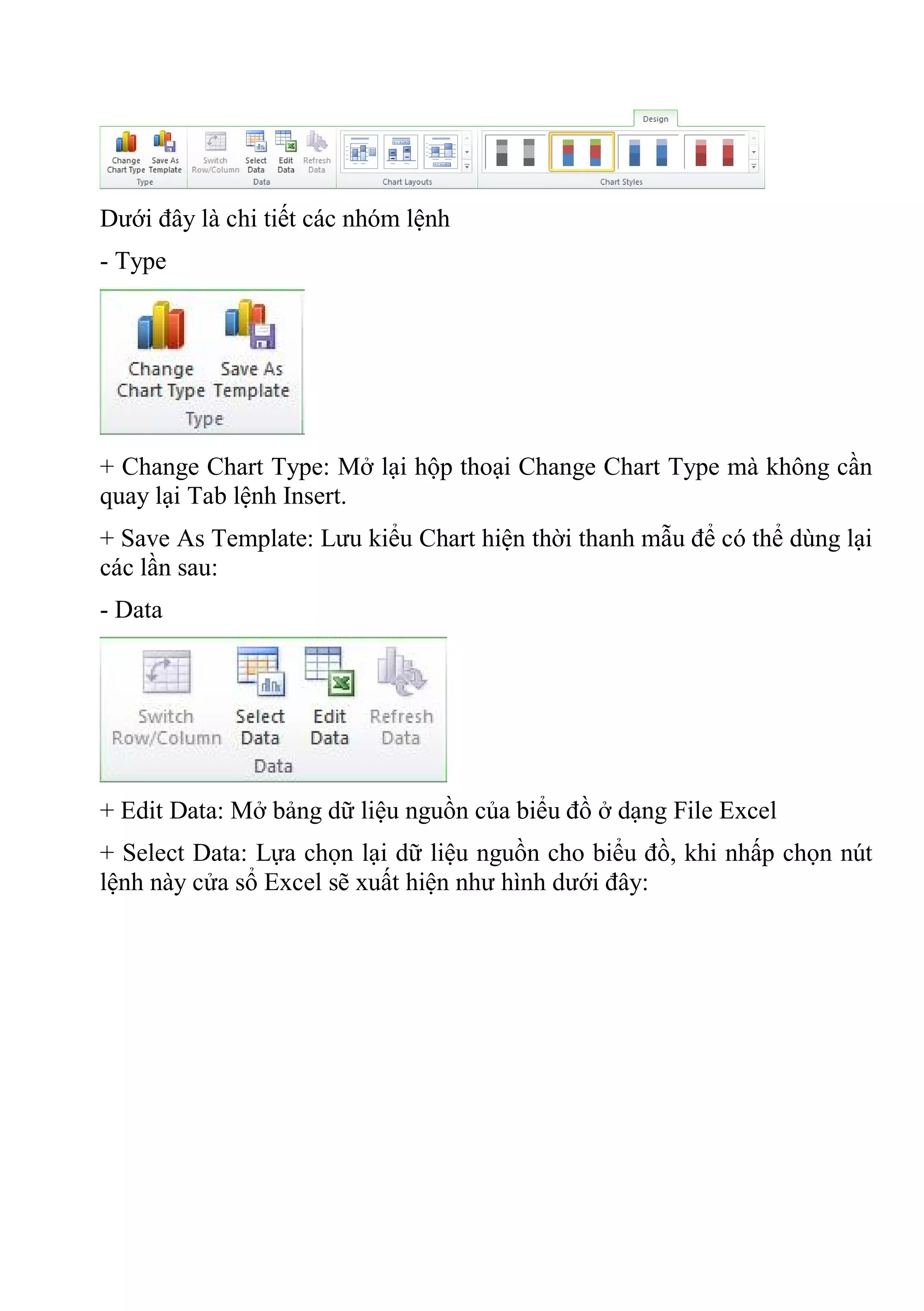 Dưới đây là chi tiết các nhóm lệnh
- Type
+ Change Chart Type: Mở lại hộp thoại Change Chart Type mà không cần
quay lại Tab lệnh Insert.
+ Save As Template: Lưu kiểu Chart hiện thời thanh mẫu để có thể dùng lại
các lần sau:
- Data
+ Edit Data: Mở bảng dữ liệu nguồn của biểu đồ ở dạng File Excel
+ Select Data: Lựa chọn lại dữ liệu nguồn cho biểu đồ, khi nhấp chọn nút
lệnh này cửa sổ Excel sẽ xuất hiện như hình dưới đây:
 