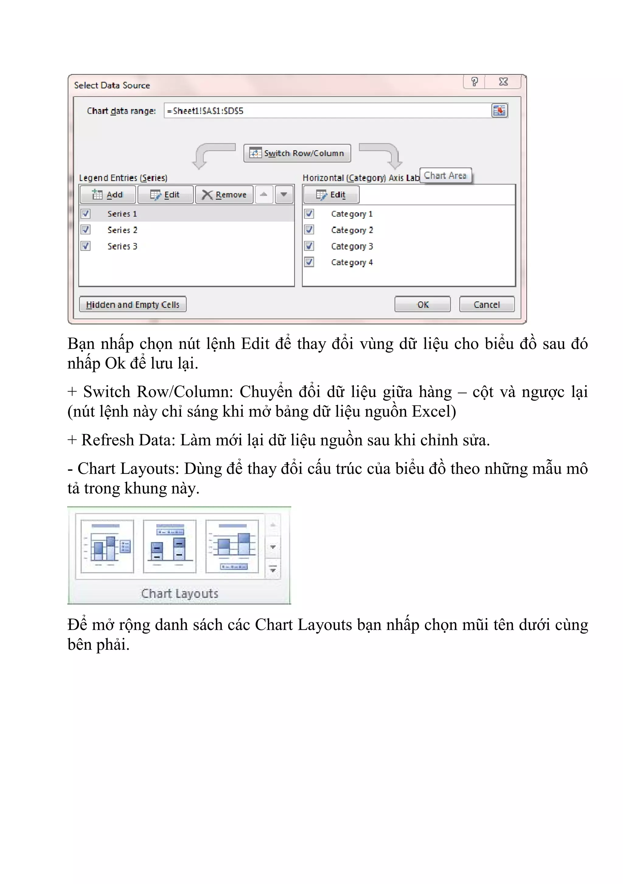 Bạn nhấp chọn nút lệnh Edit để thay đổi vùng dữ liệu cho biểu đồ sau đó
nhấp Ok để lưu lại.
+ Switch Row/Column: Chuyển đổi dữ liệu giữa hàng – cột và ngược lại
(nút lệnh này chỉ sáng khi mở bảng dữ liệu nguồn Excel)
+ Refresh Data: Làm mới lại dữ liệu nguồn sau khi chỉnh sửa.
- Chart Layouts: Dùng để thay đổi cấu trúc của biểu đồ theo những mẫu mô
tả trong khung này.
Để mở rộng danh sách các Chart Layouts bạn nhấp chọn mũi tên dưới cùng
bên phải.
 