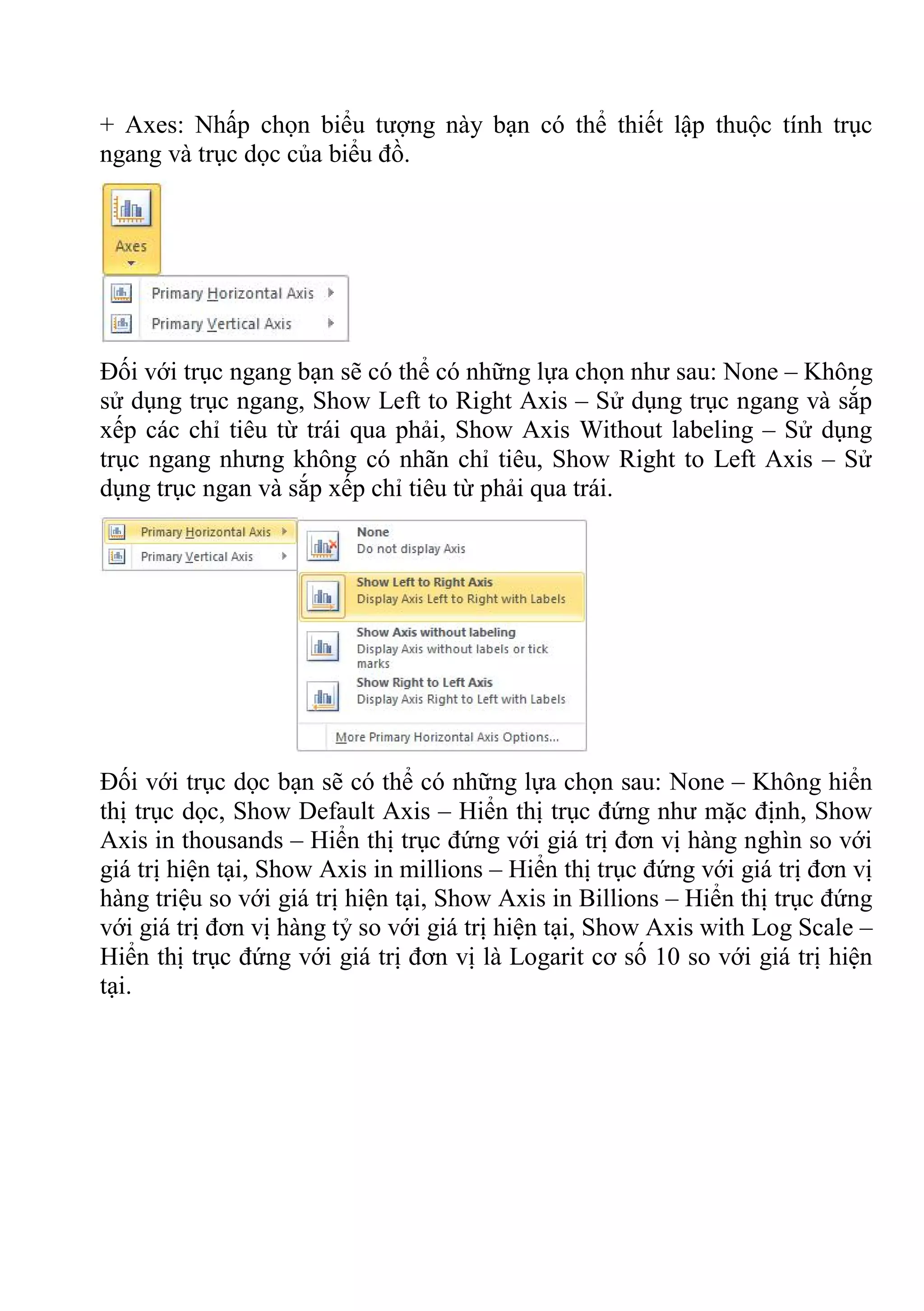 + Axes: Nhấp chọn biểu tượng này bạn có thể thiết lập thuộc tính trục
ngang và trục dọc của biểu đồ.
Đối với trục ngang bạn sẽ có thể có những lựa chọn như sau: None – Không
sử dụng trục ngang, Show Left to Right Axis – Sử dụng trục ngang và sắp
xếp các chỉ tiêu từ trái qua phải, Show Axis Without labeling – Sử dụng
trục ngang nhưng không có nhãn chỉ tiêu, Show Right to Left Axis – Sử
dụng trục ngan và sắp xếp chỉ tiêu từ phải qua trái.
Đối với trục dọc bạn sẽ có thể có những lựa chọn sau: None – Không hiển
thị trục dọc, Show Default Axis – Hiển thị trục đứng như mặc định, Show
Axis in thousands – Hiển thị trục đứng với giá trị đơn vị hàng nghìn so với
giá trị hiện tại, Show Axis in millions – Hiển thị trục đứng với giá trị đơn vị
hàng triệu so với giá trị hiện tại, Show Axis in Billions – Hiển thị trục đứng
với giá trị đơn vị hàng tỷ so với giá trị hiện tại, Show Axis with Log Scale –
Hiển thị trục đứng với giá trị đơn vị là Logarit cơ số 10 so với giá trị hiện
tại.
 