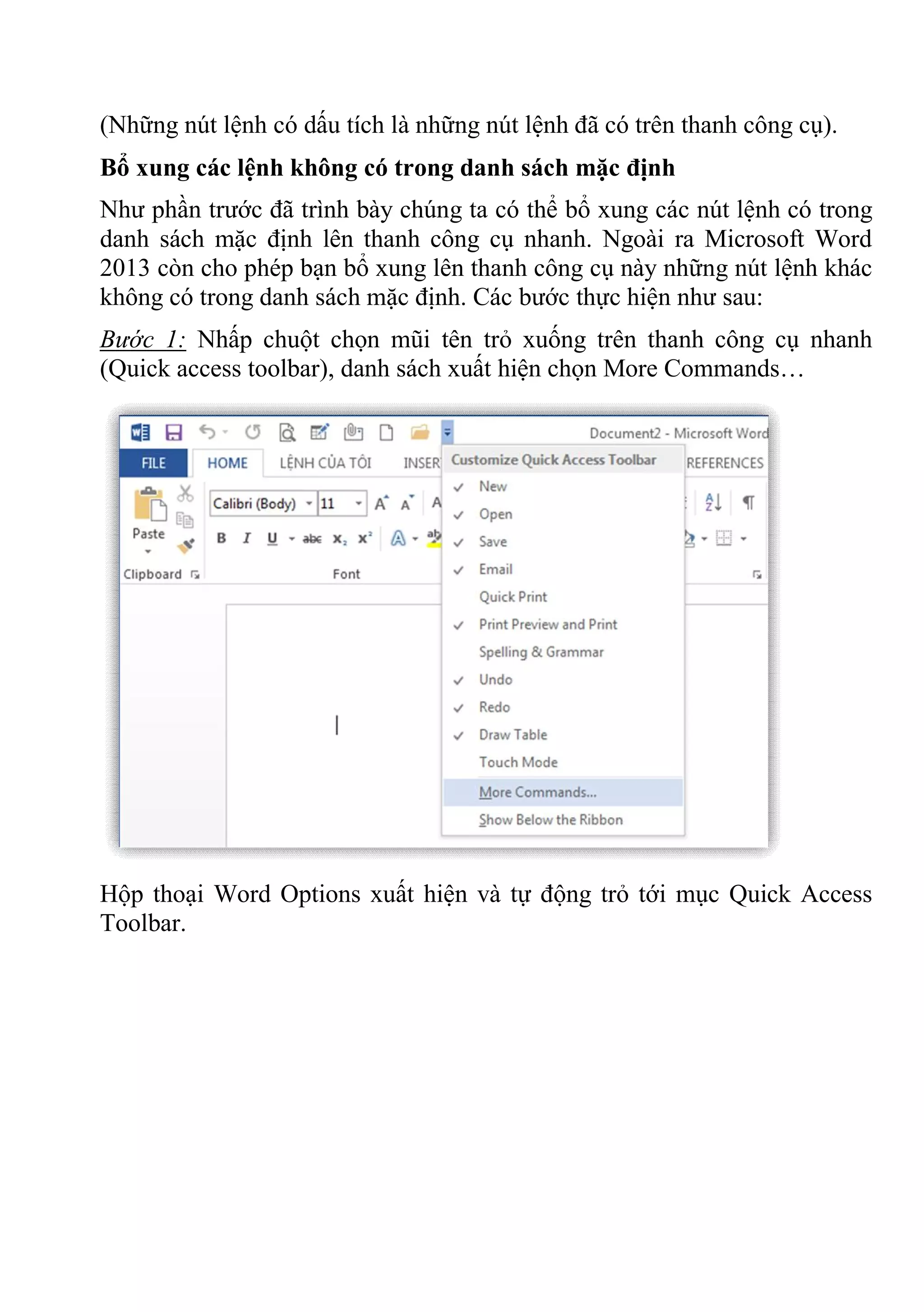 (Những nút lệnh có dấu tích là những nút lệnh đã có trên thanh công cụ).
Bổ xung các lệnh không có trong danh sách mặc định
Như phần trước đã trình bày chúng ta có thể bổ xung các nút lệnh có trong
danh sách mặc định lên thanh công cụ nhanh. Ngoài ra Microsoft Word
2013 còn cho phép bạn bổ xung lên thanh công cụ này những nút lệnh khác
không có trong danh sách mặc định. Các bước thực hiện như sau:
Bước 1: Nhấp chuột chọn mũi tên trỏ xuống trên thanh công cụ nhanh
(Quick access toolbar), danh sách xuất hiện chọn More Commands…
Hộp thoại Word Options xuất hiện và tự động trỏ tới mục Quick Access
Toolbar.
 