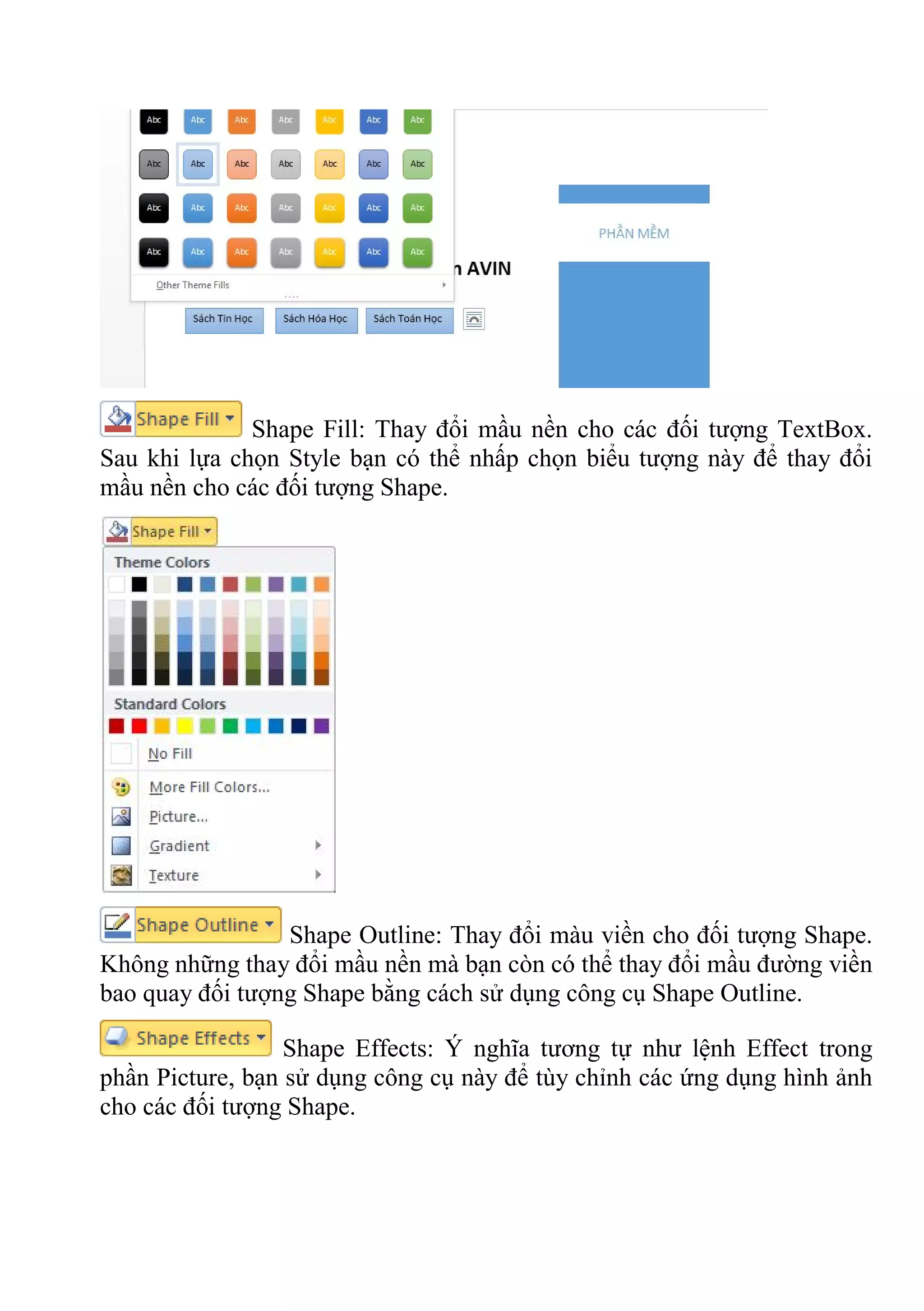 Shape Fill: Thay đổi mầu nền cho các đối tượng TextBox.
Sau khi lựa chọn Style bạn có thể nhấp chọn biểu tượng này để thay đổi
mầu nền cho các đối tượng Shape.
Shape Outline: Thay đổi màu viền cho đối tượng Shape.
Không những thay đổi mầu nền mà bạn còn có thể thay đổi mầu đường viền
bao quay đối tượng Shape bằng cách sử dụng công cụ Shape Outline.
Shape Effects: Ý nghĩa tương tự như lệnh Effect trong
phần Picture, bạn sử dụng công cụ này để tùy chỉnh các ứng dụng hình ảnh
cho các đối tượng Shape.
 