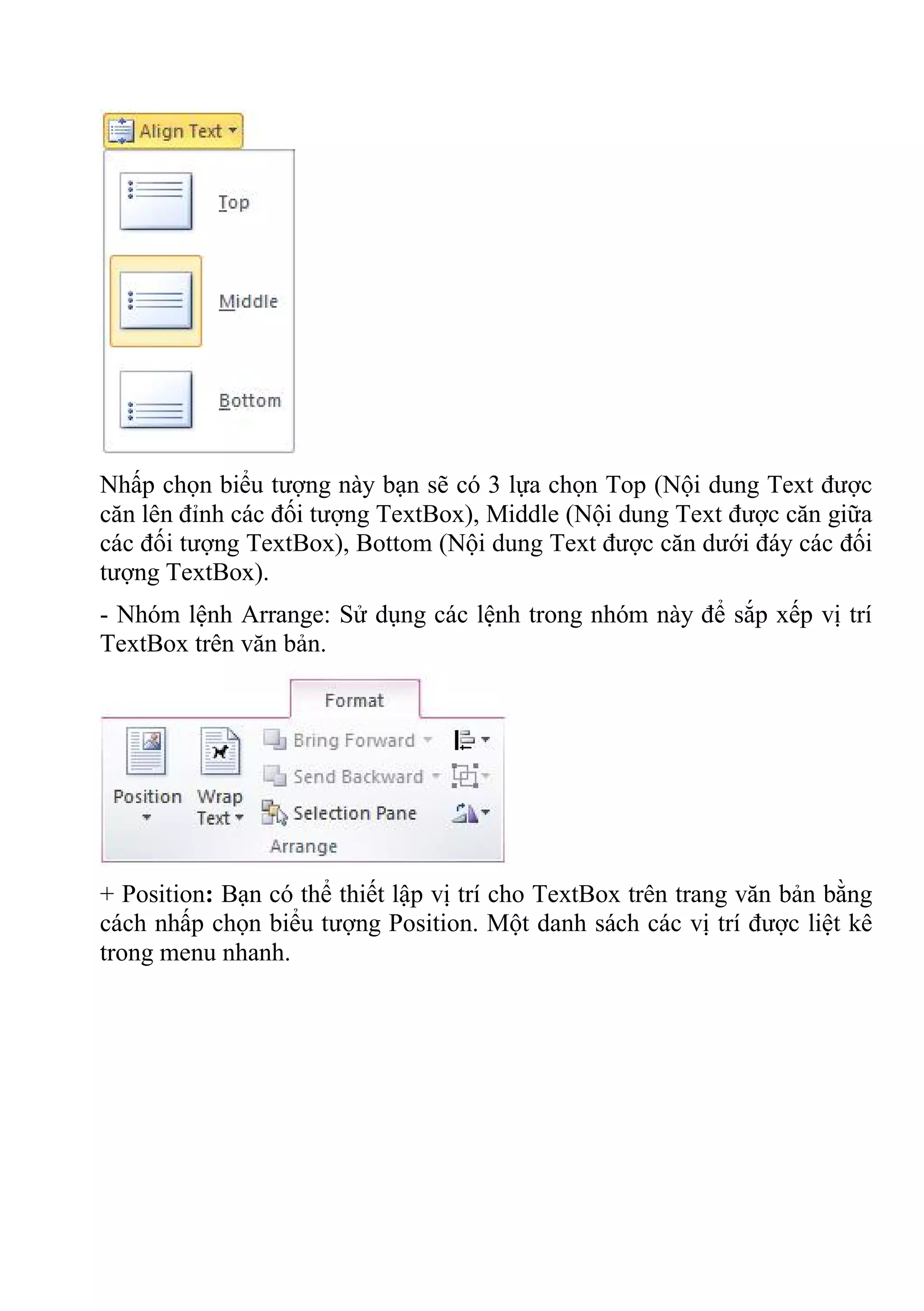 Nhấp chọn biểu tượng này bạn sẽ có 3 lựa chọn Top (Nội dung Text được
căn lên đỉnh các đối tượng TextBox), Middle (Nội dung Text được căn giữa
các đối tượng TextBox), Bottom (Nội dung Text được căn dưới đáy các đối
tượng TextBox).
- Nhóm lệnh Arrange: Sử dụng các lệnh trong nhóm này để sắp xếp vị trí
TextBox trên văn bản.
+ Position: Bạn có thể thiết lập vị trí cho TextBox trên trang văn bản bằng
cách nhấp chọn biểu tượng Position. Một danh sách các vị trí được liệt kê
trong menu nhanh.
 