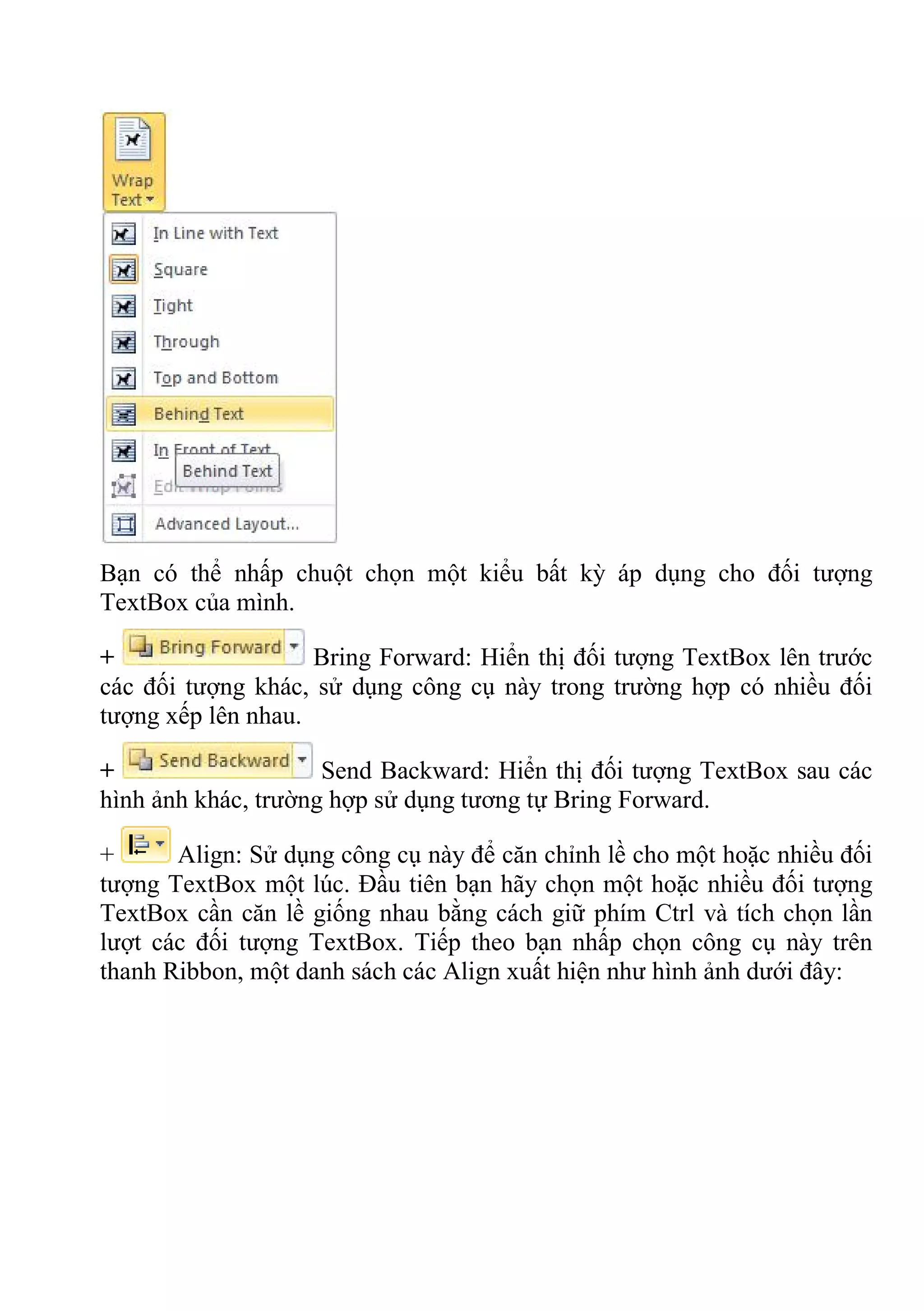 Bạn có thể nhấp chuột chọn một kiểu bất kỳ áp dụng cho đối tượng
TextBox của mình.
+ Bring Forward: Hiển thị đối tượng TextBox lên trước
các đối tượng khác, sử dụng công cụ này trong trường hợp có nhiều đối
tượng xếp lên nhau.
+ Send Backward: Hiển thị đối tượng TextBox sau các
hình ảnh khác, trường hợp sử dụng tương tự Bring Forward.
+ Align: Sử dụng công cụ này để căn chỉnh lề cho một hoặc nhiều đối
tượng TextBox một lúc. Đầu tiên bạn hãy chọn một hoặc nhiều đối tượng
TextBox cần căn lề giống nhau bằng cách giữ phím Ctrl và tích chọn lần
lượt các đối tượng TextBox. Tiếp theo bạn nhấp chọn công cụ này trên
thanh Ribbon, một danh sách các Align xuất hiện như hình ảnh dưới đây:
 
