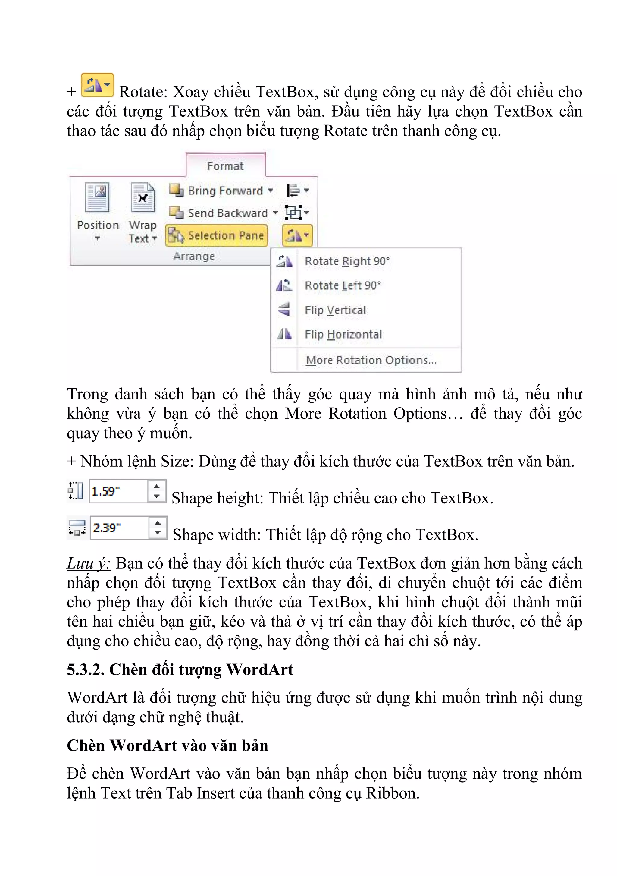 + Rotate: Xoay chiều TextBox, sử dụng công cụ này để đổi chiều cho
các đối tượng TextBox trên văn bản. Đầu tiên hãy lựa chọn TextBox cần
thao tác sau đó nhấp chọn biểu tượng Rotate trên thanh công cụ.
Trong danh sách bạn có thể thấy góc quay mà hình ảnh mô tả, nếu như
không vừa ý bạn có thể chọn More Rotation Options… để thay đổi góc
quay theo ý muốn.
+ Nhóm lệnh Size: Dùng để thay đổi kích thước của TextBox trên văn bản.
Shape height: Thiết lập chiều cao cho TextBox.
Shape width: Thiết lập độ rộng cho TextBox.
Lưu ý: Bạn có thể thay đổi kích thước của TextBox đơn giản hơn bằng cách
nhấp chọn đối tượng TextBox cần thay đổi, di chuyển chuột tới các điểm
cho phép thay đổi kích thước của TextBox, khi hình chuột đổi thành mũi
tên hai chiều bạn giữ, kéo và thả ở vị trí cần thay đổi kích thước, có thể áp
dụng cho chiều cao, độ rộng, hay đồng thời cả hai chỉ số này.
5.3.2. Chèn đối tượng WordArt
WordArt là đối tượng chữ hiệu ứng được sử dụng khi muốn trình nội dung
dưới dạng chữ nghệ thuật.
Chèn WordArt vào văn bản
Để chèn WordArt vào văn bản bạn nhấp chọn biểu tượng này trong nhóm
lệnh Text trên Tab Insert của thanh công cụ Ribbon.
 