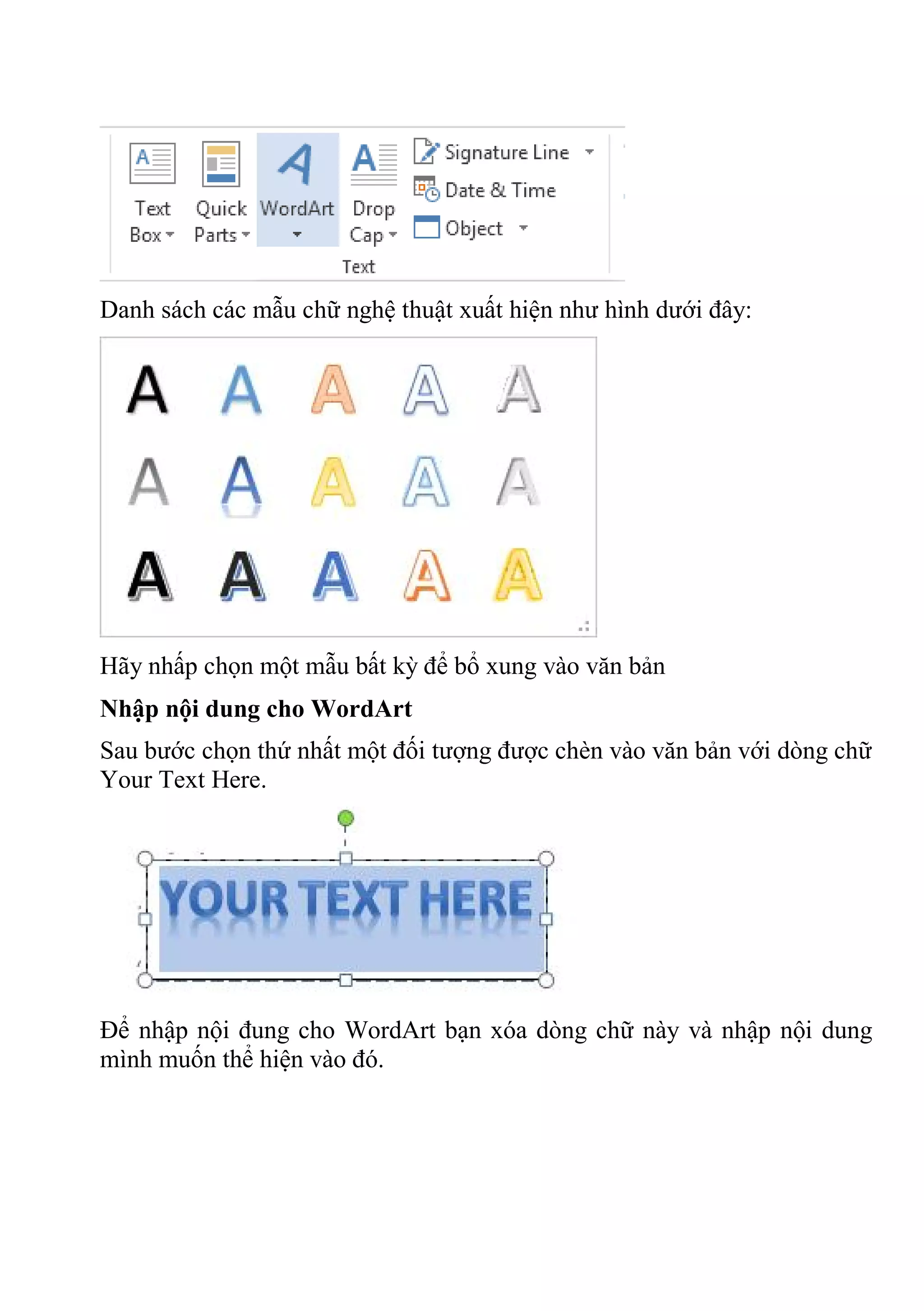 Danh sách các mẫu chữ nghệ thuật xuất hiện như hình dưới đây:
Hãy nhấp chọn một mẫu bất kỳ để bổ xung vào văn bản
Nhập nội dung cho WordArt
Sau bước chọn thứ nhất một đối tượng được chèn vào văn bản với dòng chữ
Your Text Here.
Để nhập nội đung cho WordArt bạn xóa dòng chữ này và nhập nội dung
mình muốn thể hiện vào đó.
 