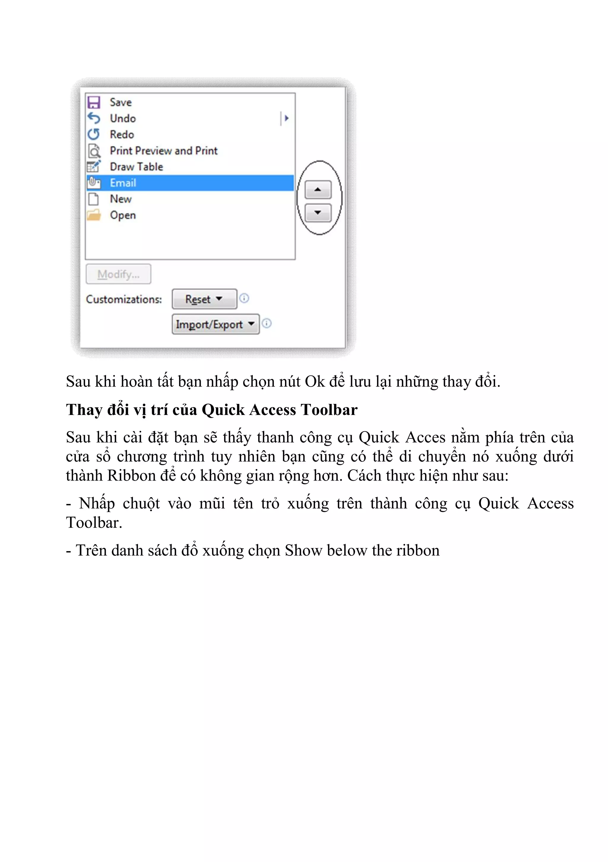 Sau khi hoàn tất bạn nhấp chọn nút Ok để lưu lại những thay đổi.
Thay đổi vị trí của Quick Access Toolbar
Sau khi cài đặt bạn sẽ thấy thanh công cụ Quick Acces nằm phía trên của
cửa sổ chương trình tuy nhiên bạn cũng có thể di chuyển nó xuống dưới
thành Ribbon để có không gian rộng hơn. Cách thực hiện như sau:
- Nhấp chuột vào mũi tên trỏ xuống trên thành công cụ Quick Access
Toolbar.
- Trên danh sách đổ xuống chọn Show below the ribbon
 