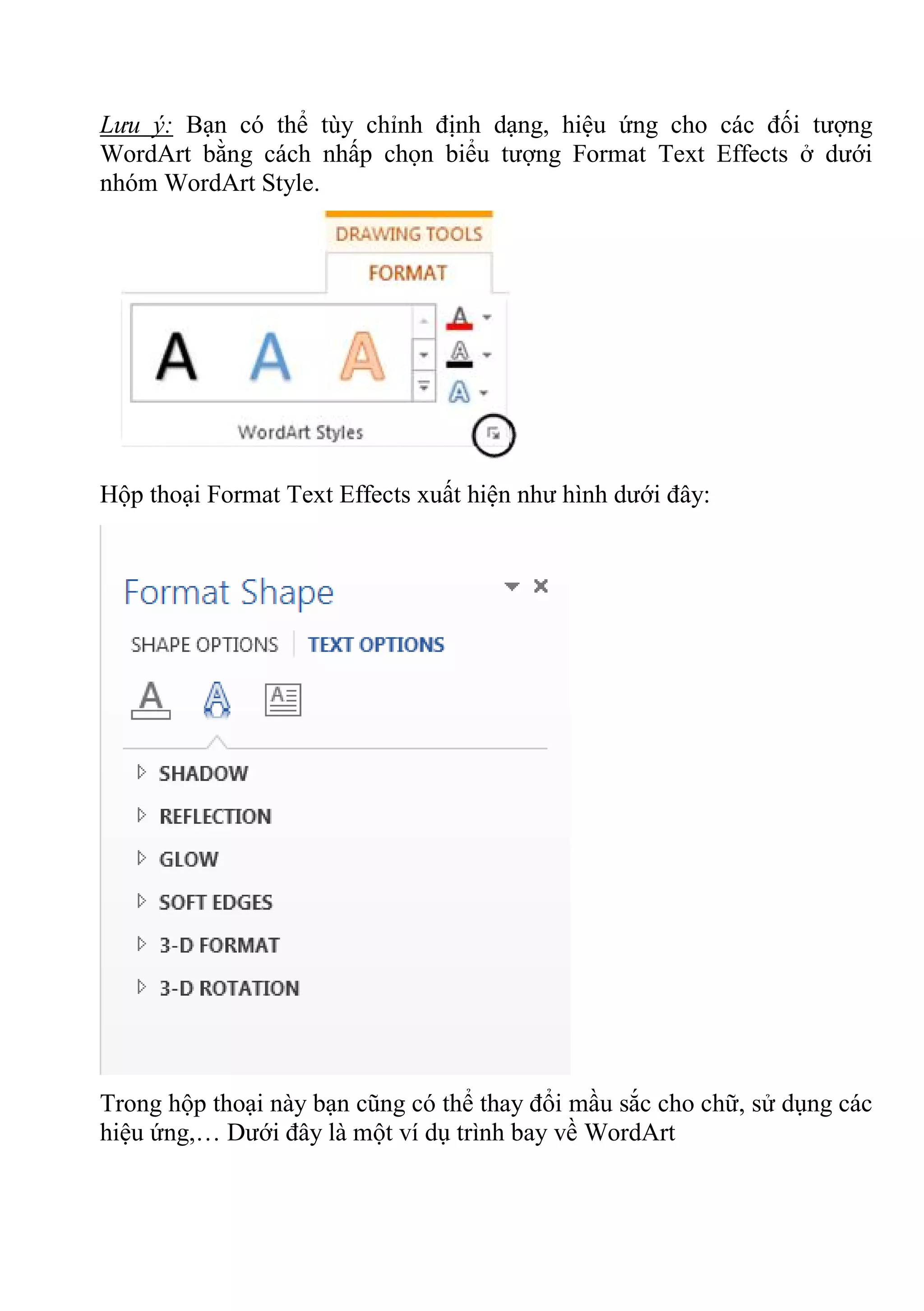 Lưu ý: Bạn có thể tùy chỉnh định dạng, hiệu ứng cho các đối tượng
WordArt bằng cách nhấp chọn biểu tượng Format Text Effects ở dưới
nhóm WordArt Style.
Hộp thoại Format Text Effects xuất hiện như hình dưới đây:
Trong hộp thoại này bạn cũng có thể thay đổi mầu sắc cho chữ, sử dụng các
hiệu ứng,… Dưới đây là một ví dụ trình bay về WordArt
 