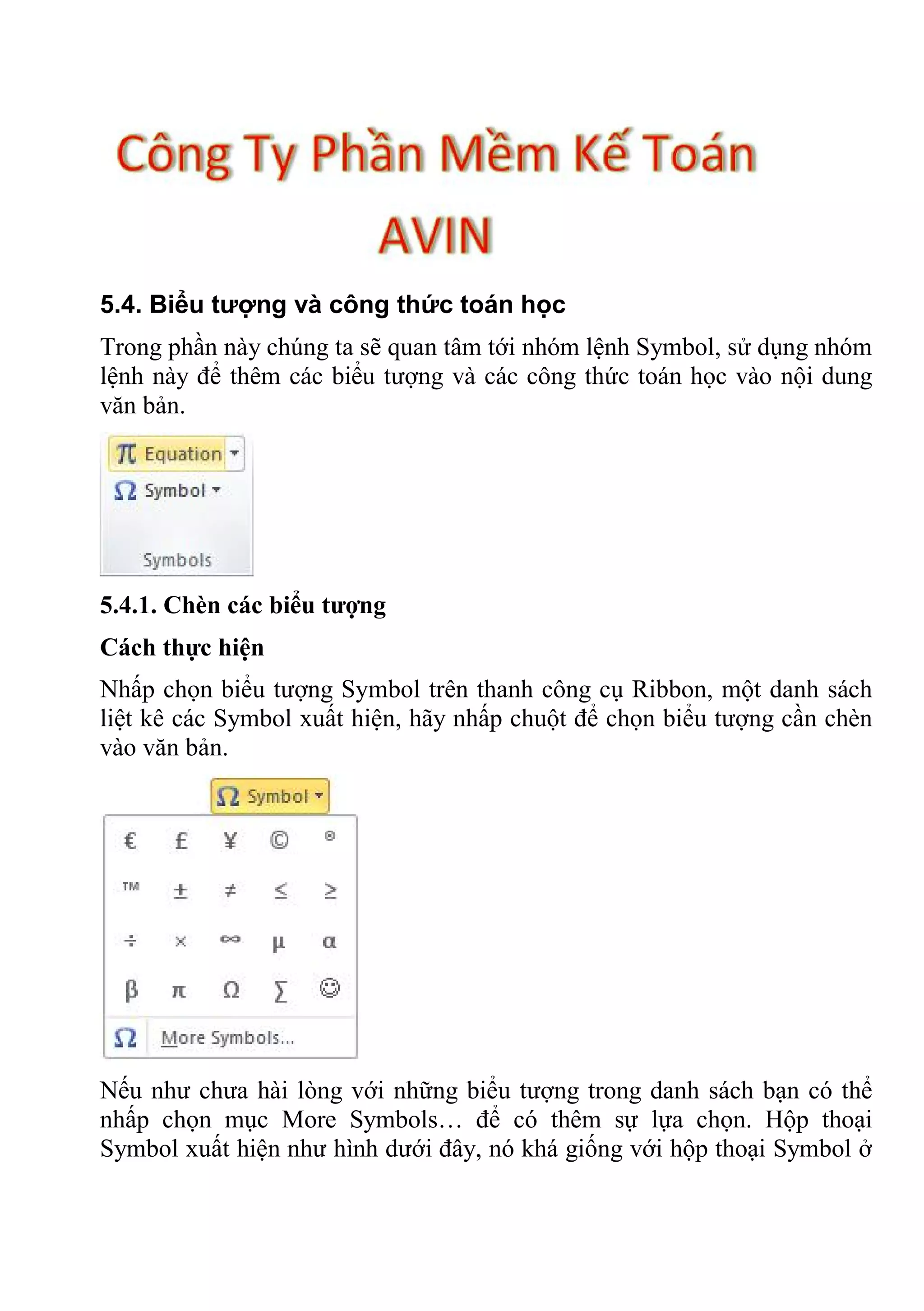 5.4. Biểu tượng và công thức toán học
Trong phần này chúng ta sẽ quan tâm tới nhóm lệnh Symbol, sử dụng nhóm
lệnh này để thêm các biểu tượng và các công thức toán học vào nội dung
văn bản.
5.4.1. Chèn các biểu tượng
Cách thực hiện
Nhấp chọn biểu tượng Symbol trên thanh công cụ Ribbon, một danh sách
liệt kê các Symbol xuất hiện, hãy nhấp chuột để chọn biểu tượng cần chèn
vào văn bản.
Nếu như chưa hài lòng với những biểu tượng trong danh sách bạn có thể
nhấp chọn mục More Symbols… để có thêm sự lựa chọn. Hộp thoại
Symbol xuất hiện như hình dưới đây, nó khá giống với hộp thoại Symbol ở
 