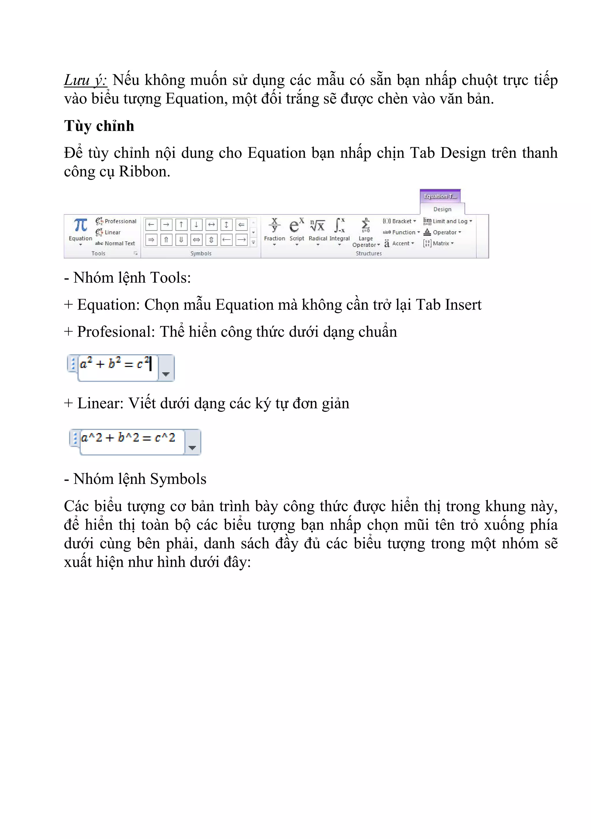Lưu ý: Nếu không muốn sử dụng các mẫu có sẵn bạn nhấp chuột trực tiếp
vào biểu tượng Equation, một đối trắng sẽ được chèn vào văn bản.
Tùy chỉnh
Để tùy chỉnh nội dung cho Equation bạn nhấp chịn Tab Design trên thanh
công cụ Ribbon.
- Nhóm lệnh Tools:
+ Equation: Chọn mẫu Equation mà không cần trở lại Tab Insert
+ Profesional: Thể hiển công thức dưới dạng chuẩn
+ Linear: Viết dưới dạng các ký tự đơn giản
- Nhóm lệnh Symbols
Các biểu tượng cơ bản trình bày công thức được hiển thị trong khung này,
để hiển thị toàn bộ các biểu tượng bạn nhấp chọn mũi tên trỏ xuống phía
dưới cùng bên phải, danh sách đầy đủ các biểu tượng trong một nhóm sẽ
xuất hiện như hình dưới đây:
 