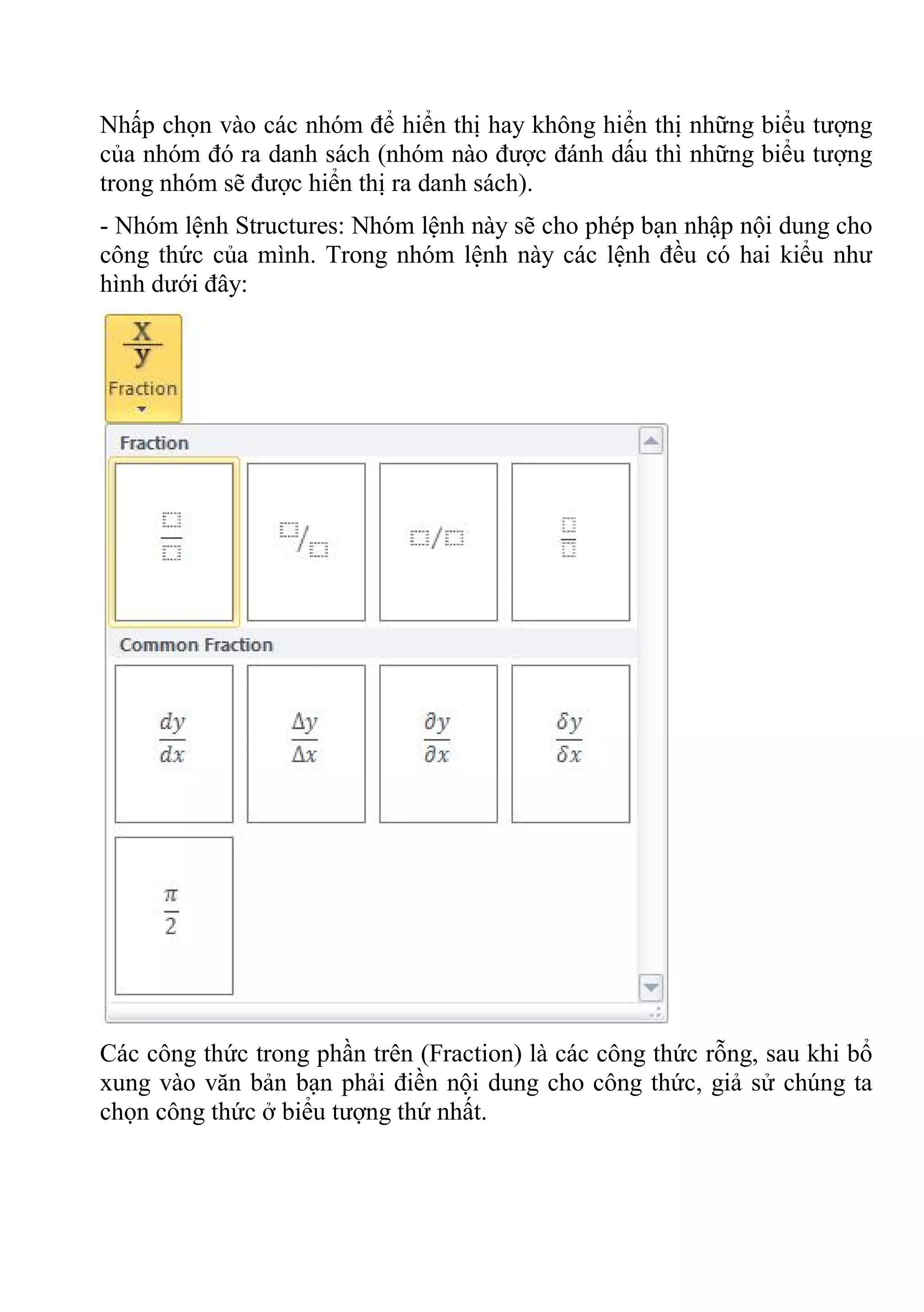 Nhấp chọn vào các nhóm để hiển thị hay không hiển thị những biểu tượng
của nhóm đó ra danh sách (nhóm nào được đánh dấu thì những biểu tượng
trong nhóm sẽ được hiển thị ra danh sách).
- Nhóm lệnh Structures: Nhóm lệnh này sẽ cho phép bạn nhập nội dung cho
công thức của mình. Trong nhóm lệnh này các lệnh đều có hai kiểu như
hình dưới đây:
Các công thức trong phần trên (Fraction) là các công thức rỗng, sau khi bổ
xung vào văn bản bạn phải điền nội dung cho công thức, giả sử chúng ta
chọn công thức ở biểu tượng thứ nhất.
 