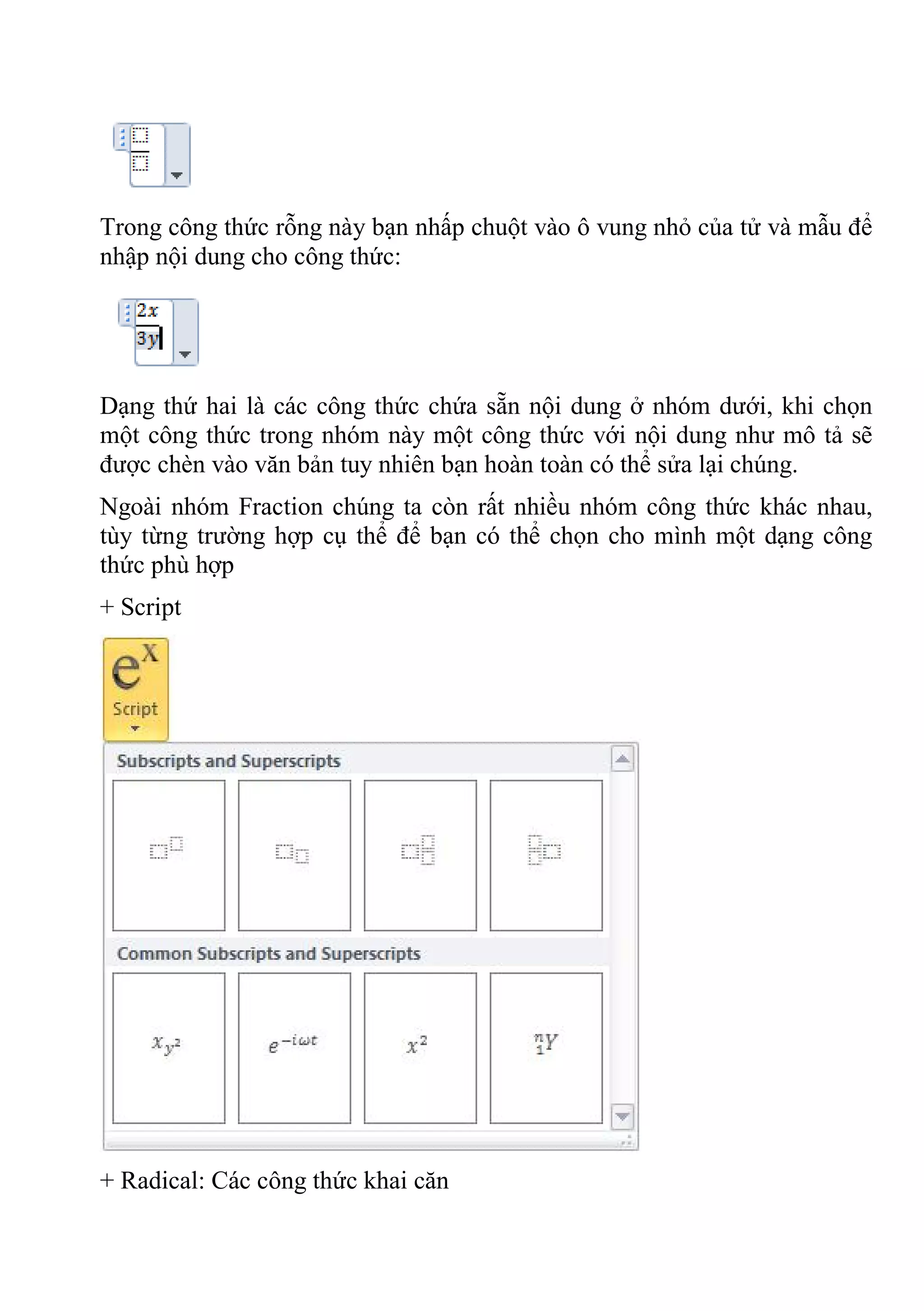 Trong công thức rỗng này bạn nhấp chuột vào ô vung nhỏ của tử và mẫu để
nhập nội dung cho công thức:
Dạng thứ hai là các công thức chứa sẵn nội dung ở nhóm dưới, khi chọn
một công thức trong nhóm này một công thức với nội dung như mô tả sẽ
được chèn vào văn bản tuy nhiên bạn hoàn toàn có thể sửa lại chúng.
Ngoài nhóm Fraction chúng ta còn rất nhiều nhóm công thức khác nhau,
tùy từng trường hợp cụ thể để bạn có thể chọn cho mình một dạng công
thức phù hợp
+ Script
+ Radical: Các công thức khai căn
 