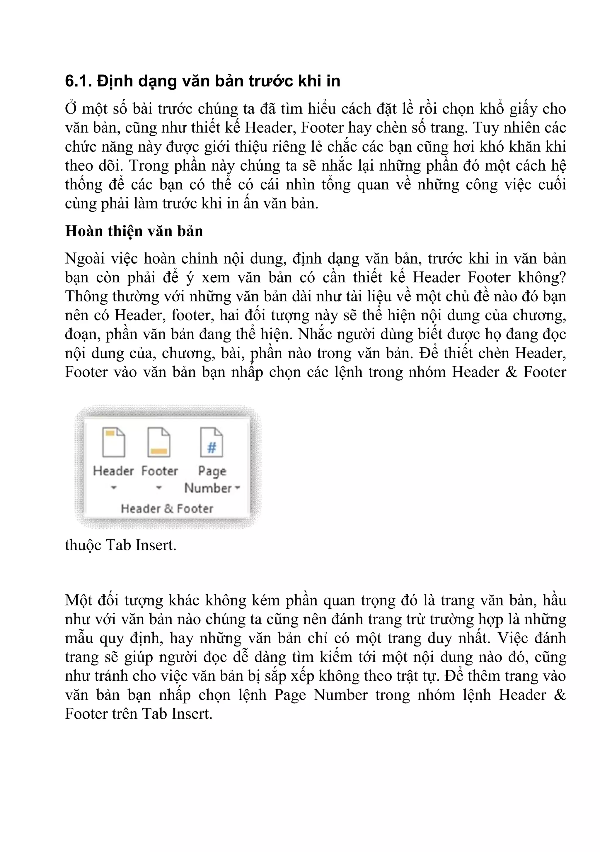 6.1. Định dạng văn bản trước khi in
Ở một số bài trước chúng ta đã tìm hiểu cách đặt lề rồi chọn khổ giấy cho
văn bản, cũng như thiết kế Header, Footer hay chèn số trang. Tuy nhiên các
chức năng này được giới thiệu riêng lẻ chắc các bạn cũng hơi khó khăn khi
theo dõi. Trong phần này chúng ta sẽ nhắc lại những phần đó một cách hệ
thống để các bạn có thể có cái nhìn tổng quan về những công việc cuối
cùng phải làm trước khi in ấn văn bản.
Hoàn thiện văn bản
Ngoài việc hoàn chỉnh nội dung, định dạng văn bản, trước khi in văn bản
bạn còn phải để ý xem văn bản có cần thiết kế Header Footer không?
Thông thường với những văn bản dài như tài liệu về một chủ đề nào đó bạn
nên có Header, footer, hai đối tượng này sẽ thể hiện nội dung của chương,
đoạn, phần văn bản đang thể hiện. Nhắc người dùng biết được họ đang đọc
nội dung của, chương, bài, phần nào trong văn bản. Để thiết chèn Header,
Footer vào văn bản bạn nhấp chọn các lệnh trong nhóm Header & Footer
thuộc Tab Insert.
Một đối tượng khác không kém phần quan trọng đó là trang văn bản, hầu
như với văn bản nào chúng ta cũng nên đánh trang trừ trường hợp là những
mẫu quy định, hay những văn bản chỉ có một trang duy nhất. Việc đánh
trang sẽ giúp người đọc dễ dàng tìm kiếm tới một nội dung nào đó, cũng
như tránh cho việc văn bản bị sắp xếp không theo trật tự. Để thêm trang vào
văn bản bạn nhấp chọn lệnh Page Number trong nhóm lệnh Header &
Footer trên Tab Insert.
 