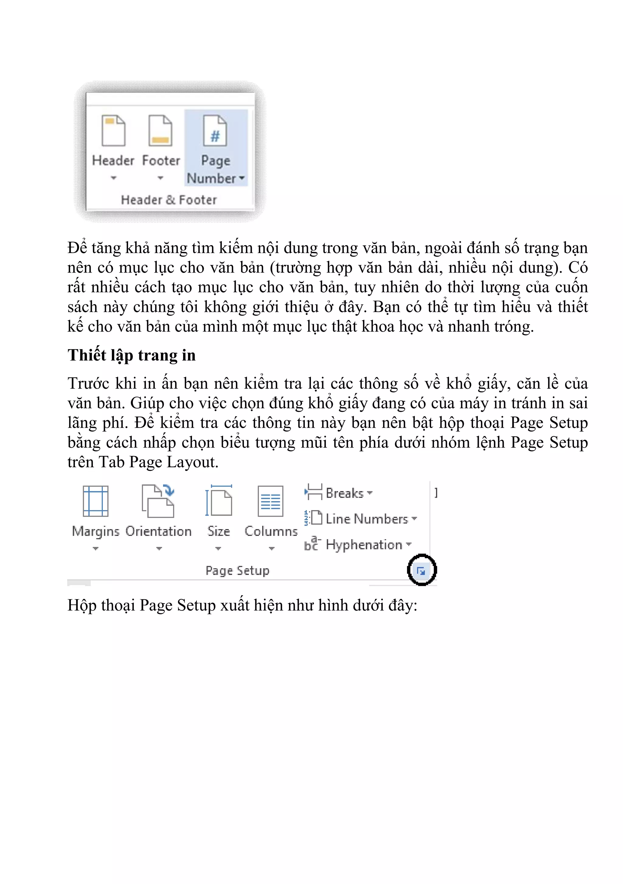 Để tăng khả năng tìm kiếm nội dung trong văn bản, ngoài đánh số trạng bạn
nên có mục lục cho văn bản (trường hợp văn bản dài, nhiều nội dung). Có
rất nhiều cách tạo mục lục cho văn bản, tuy nhiên do thời lượng của cuốn
sách này chúng tôi không giới thiệu ở đây. Bạn có thể tự tìm hiểu và thiết
kế cho văn bản của mình một mục lục thật khoa học và nhanh tróng.
Thiết lập trang in
Trước khi in ấn bạn nên kiểm tra lại các thông số về khổ giấy, căn lề của
văn bản. Giúp cho việc chọn đúng khổ giấy đang có của máy in tránh in sai
lãng phí. Để kiểm tra các thông tin này bạn nên bật hộp thoại Page Setup
bằng cách nhấp chọn biểu tượng mũi tên phía dưới nhóm lệnh Page Setup
trên Tab Page Layout.
Hộp thoại Page Setup xuất hiện như hình dưới đây:
 