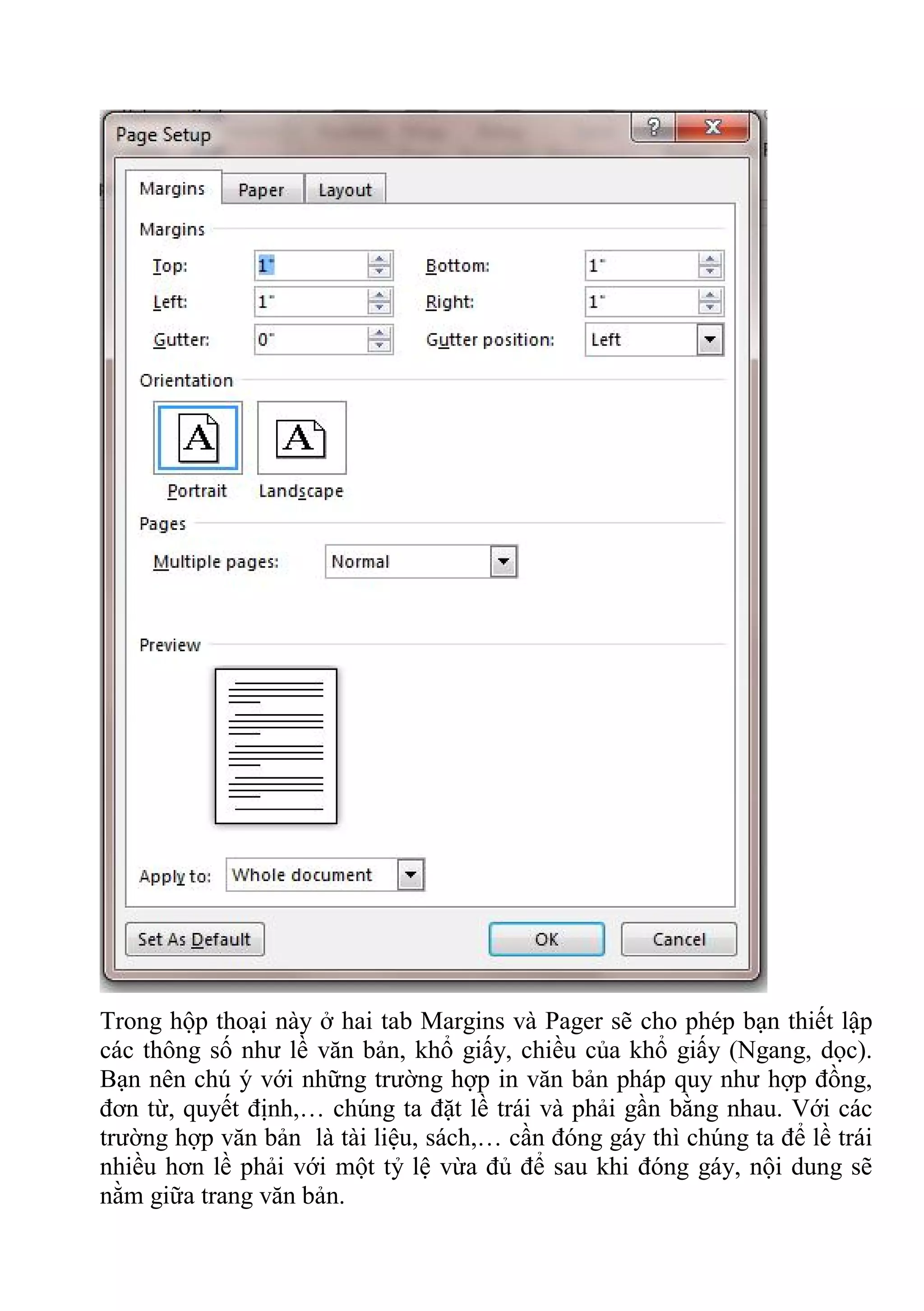 Trong hộp thoại này ở hai tab Margins và Pager sẽ cho phép bạn thiết lập
các thông số như lề văn bản, khổ giấy, chiều của khổ giấy (Ngang, dọc).
Bạn nên chú ý với những trường hợp in văn bản pháp quy như hợp đồng,
đơn từ, quyết định,… chúng ta đặt lề trái và phải gần bằng nhau. Với các
trường hợp văn bản là tài liệu, sách,… cần đóng gáy thì chúng ta để lề trái
nhiều hơn lề phải với một tỷ lệ vừa đủ để sau khi đóng gáy, nội dung sẽ
nằm giữa trang văn bản.
 