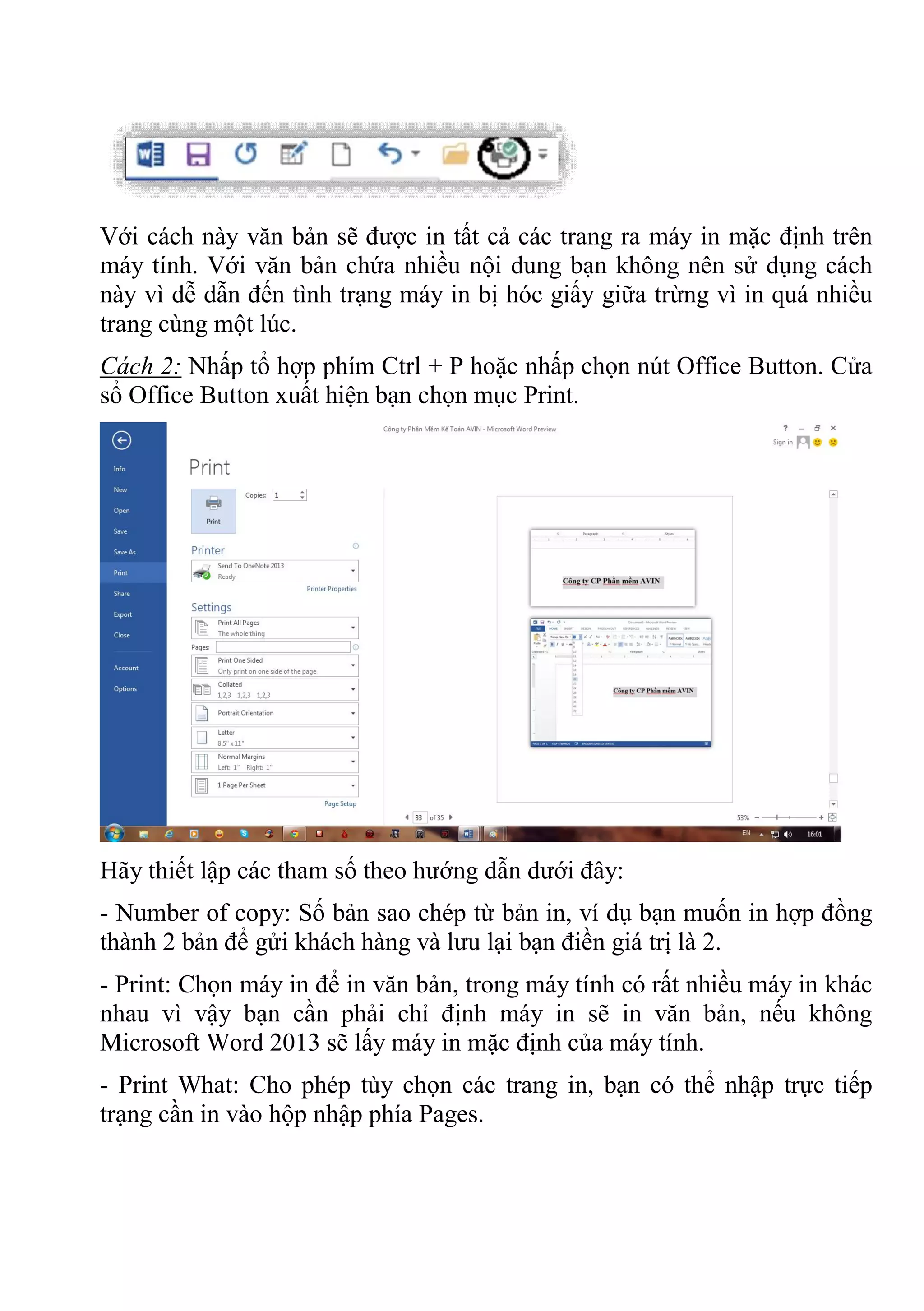 Với cách này văn bản sẽ được in tất cả các trang ra máy in mặc định trên
máy tính. Với văn bản chứa nhiều nội dung bạn không nên sử dụng cách
này vì dễ dẫn đến tình trạng máy in bị hóc giấy giữa trừng vì in quá nhiều
trang cùng một lúc.
Cách 2: Nhấp tổ hợp phím Ctrl + P hoặc nhấp chọn nút Office Button. Cửa
sổ Office Button xuất hiện bạn chọn mục Print.
Hãy thiết lập các tham số theo hướng dẫn dưới đây:
- Number of copy: Số bản sao chép từ bản in, ví dụ bạn muốn in hợp đồng
thành 2 bản để gửi khách hàng và lưu lại bạn điền giá trị là 2.
- Print: Chọn máy in để in văn bản, trong máy tính có rất nhiều máy in khác
nhau vì vậy bạn cần phải chỉ định máy in sẽ in văn bản, nếu không
Microsoft Word 2013 sẽ lấy máy in mặc định của máy tính.
- Print What: Cho phép tùy chọn các trang in, bạn có thể nhập trực tiếp
trạng cần in vào hộp nhập phía Pages.
 