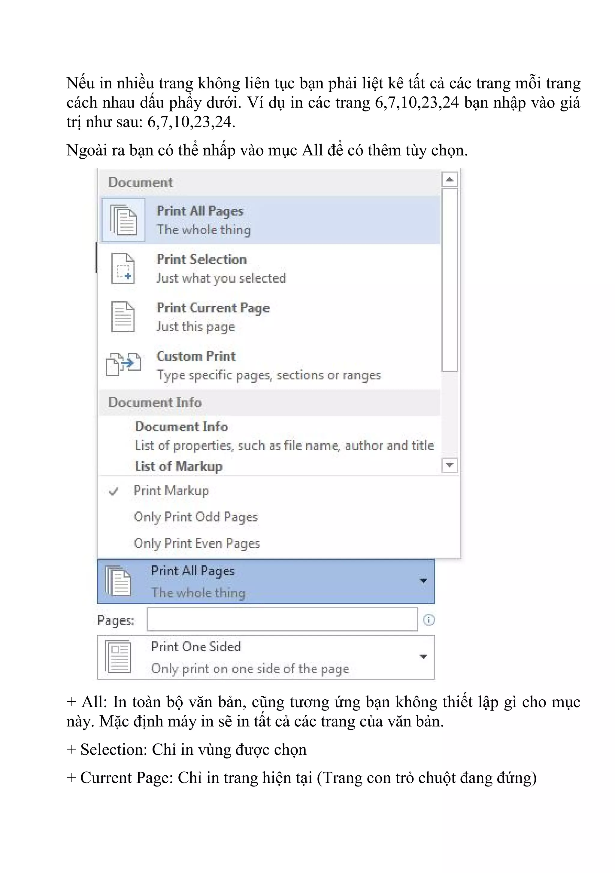 Nếu in nhiều trang không liên tục bạn phải liệt kê tất cả các trang mỗi trang
cách nhau dấu phẩy dưới. Ví dụ in các trang 6,7,10,23,24 bạn nhập vào giá
trị như sau: 6,7,10,23,24.
Ngoài ra bạn có thể nhấp vào mục All để có thêm tùy chọn.
+ All: In toàn bộ văn bản, cũng tương ứng bạn không thiết lập gì cho mục
này. Mặc định máy in sẽ in tất cả các trang của văn bản.
+ Selection: Chỉ in vùng được chọn
+ Current Page: Chỉ in trang hiện tại (Trang con trỏ chuột đang đứng)
 