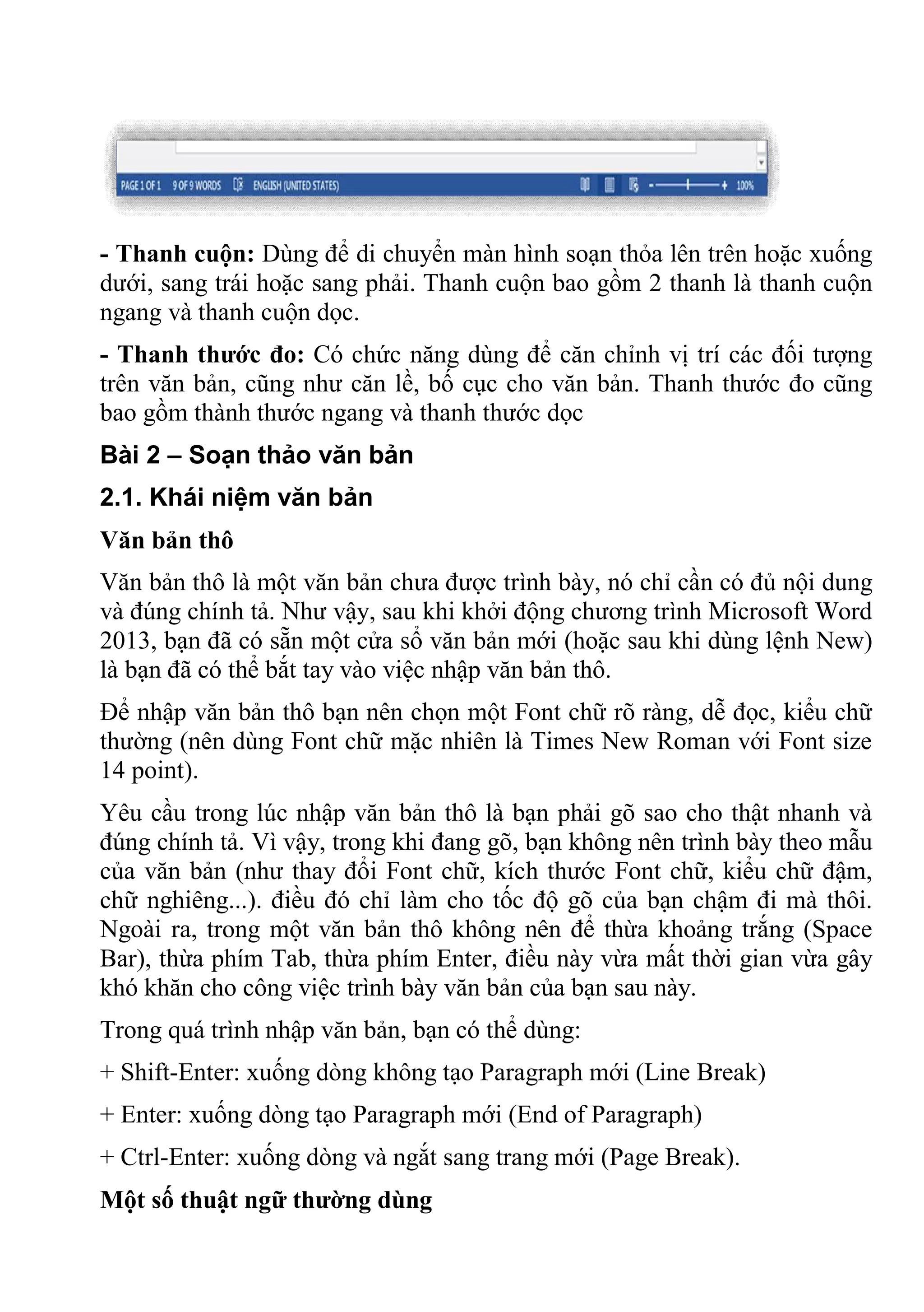 - Thanh cuộn: Dùng để di chuyển màn hình soạn thỏa lên trên hoặc xuống
dưới, sang trái hoặc sang phải. Thanh cuộn bao gồm 2 thanh là thanh cuộn
ngang và thanh cuộn dọc.
- Thanh thước đo: Có chức năng dùng để căn chỉnh vị trí các đối tượng
trên văn bản, cũng như căn lề, bố cục cho văn bản. Thanh thước đo cũng
bao gồm thành thước ngang và thanh thước dọc
Bài 2 – Soạn thảo văn bản
2.1. Khái niệm văn bản
Văn bản thô
Văn bản thô là một văn bản chưa được trình bày, nó chỉ cần có đủ nội dung
và đúng chính tả. Như vậy, sau khi khởi động chương trình Microsoft Word
2013, bạn đã có sẵn một cửa sổ văn bản mới (hoặc sau khi dùng lệnh New)
là bạn đã có thể bắt tay vào việc nhập văn bản thô.
Để nhập văn bản thô bạn nên chọn một Font chữ rõ ràng, dễ đọc, kiểu chữ
thường (nên dùng Font chữ mặc nhiên là Times New Roman với Font size
14 point).
Yêu cầu trong lúc nhập văn bản thô là bạn phải gõ sao cho thật nhanh và
đúng chính tả. Vì vậy, trong khi đang gõ, bạn không nên trình bày theo mẫu
của văn bản (như thay đổi Font chữ, kích thước Font chữ, kiểu chữ đậm,
chữ nghiêng...). điều đó chỉ làm cho tốc độ gõ của bạn chậm đi mà thôi.
Ngoài ra, trong một văn bản thô không nên để thừa khoảng trắng (Space
Bar), thừa phím Tab, thừa phím Enter, điều này vừa mất thời gian vừa gây
khó khăn cho công việc trình bày văn bản của bạn sau này.
Trong quá trình nhập văn bản, bạn có thể dùng:
+ Shift-Enter: xuống dòng không tạo Paragraph mới (Line Break)
+ Enter: xuống dòng tạo Paragraph mới (End of Paragraph)
+ Ctrl-Enter: xuống dòng và ngắt sang trang mới (Page Break).
Một số thuật ngữ thường dùng
 