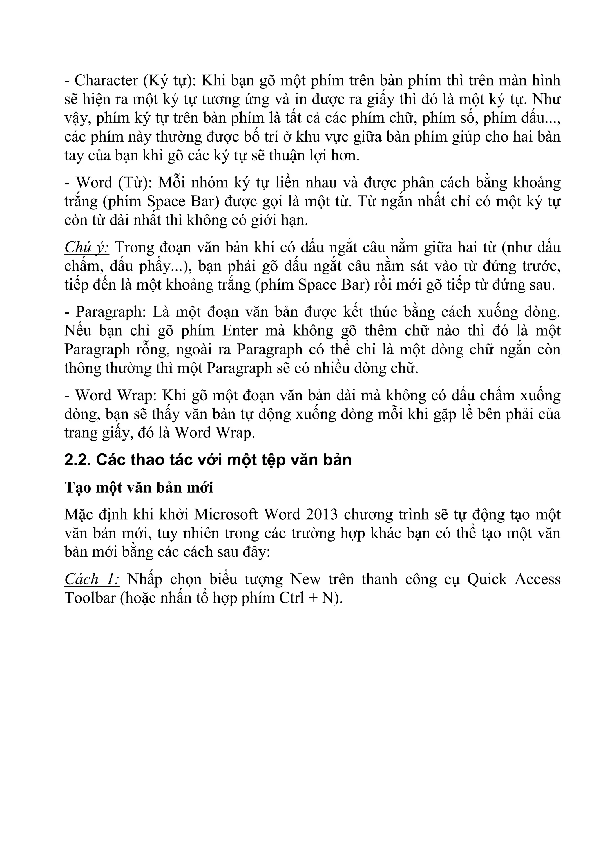 - Character (Ký tự): Khi bạn gõ một phím trên bàn phím thì trên màn hình
sẽ hiện ra một ký tự tương ứng và in được ra giấy thì đó là một ký tự. Như
vậy, phím ký tự trên bàn phím là tất cả các phím chữ, phím số, phím dấu...,
các phím này thường được bố trí ở khu vực giữa bàn phím giúp cho hai bàn
tay của bạn khi gõ các ký tự sẽ thuận lợi hơn.
- Word (Từ): Mỗi nhóm ký tự liền nhau và được phân cách bằng khoảng
trắng (phím Space Bar) được gọi là một từ. Từ ngắn nhất chỉ có một ký tự
còn từ dài nhất thì không có giới hạn.
Chú ý: Trong đoạn văn bản khi có dấu ngắt câu nằm giữa hai từ (như dấu
chấm, dấu phẩy...), bạn phải gõ dấu ngắt câu nằm sát vào từ đứng trước,
tiếp đến là một khoảng trắng (phím Space Bar) rồi mới gõ tiếp từ đứng sau.
- Paragraph: Là một đoạn văn bản được kết thúc bằng cách xuống dòng.
Nếu bạn chỉ gõ phím Enter mà không gõ thêm chữ nào thì đó là một
Paragraph rỗng, ngoài ra Paragraph có thể chỉ là một dòng chữ ngắn còn
thông thường thì một Paragraph sẽ có nhiều dòng chữ.
- Word Wrap: Khi gõ một đoạn văn bản dài mà không có dấu chấm xuống
dòng, bạn sẽ thấy văn bản tự động xuống dòng mỗi khi gặp lề bên phải của
trang giấy, đó là Word Wrap.
2.2. Các thao tác với một tệp văn bản
Tạo một văn bản mới
Mặc định khi khởi Microsoft Word 2013 chương trình sẽ tự động tạo một
văn bản mới, tuy nhiên trong các trường hợp khác bạn có thể tạo một văn
bản mới bằng các cách sau đây:
Cách 1: Nhấp chọn biểu tượng New trên thanh công cụ Quick Access
Toolbar (hoặc nhấn tổ hợp phím Ctrl + N).
 