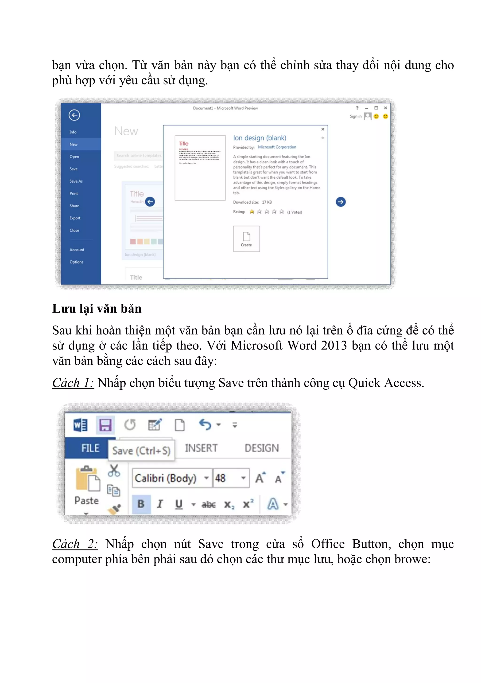 bạn vừa chọn. Từ văn bản này bạn có thể chỉnh sửa thay đổi nội dung cho
phù hợp với yêu cầu sử dụng.
Lưu lại văn bản
Sau khi hoàn thiện một văn bản bạn cần lưu nó lại trên ổ đĩa cứng để có thể
sử dụng ở các lần tiếp theo. Với Microsoft Word 2013 bạn có thể lưu một
văn bản bằng các cách sau đây:
Cách 1: Nhấp chọn biểu tượng Save trên thành công cụ Quick Access.
Cách 2: Nhấp chọn nút Save trong cửa sổ Office Button, chọn mục
computer phía bên phải sau đó chọn các thư mục lưu, hoặc chọn browe:
 