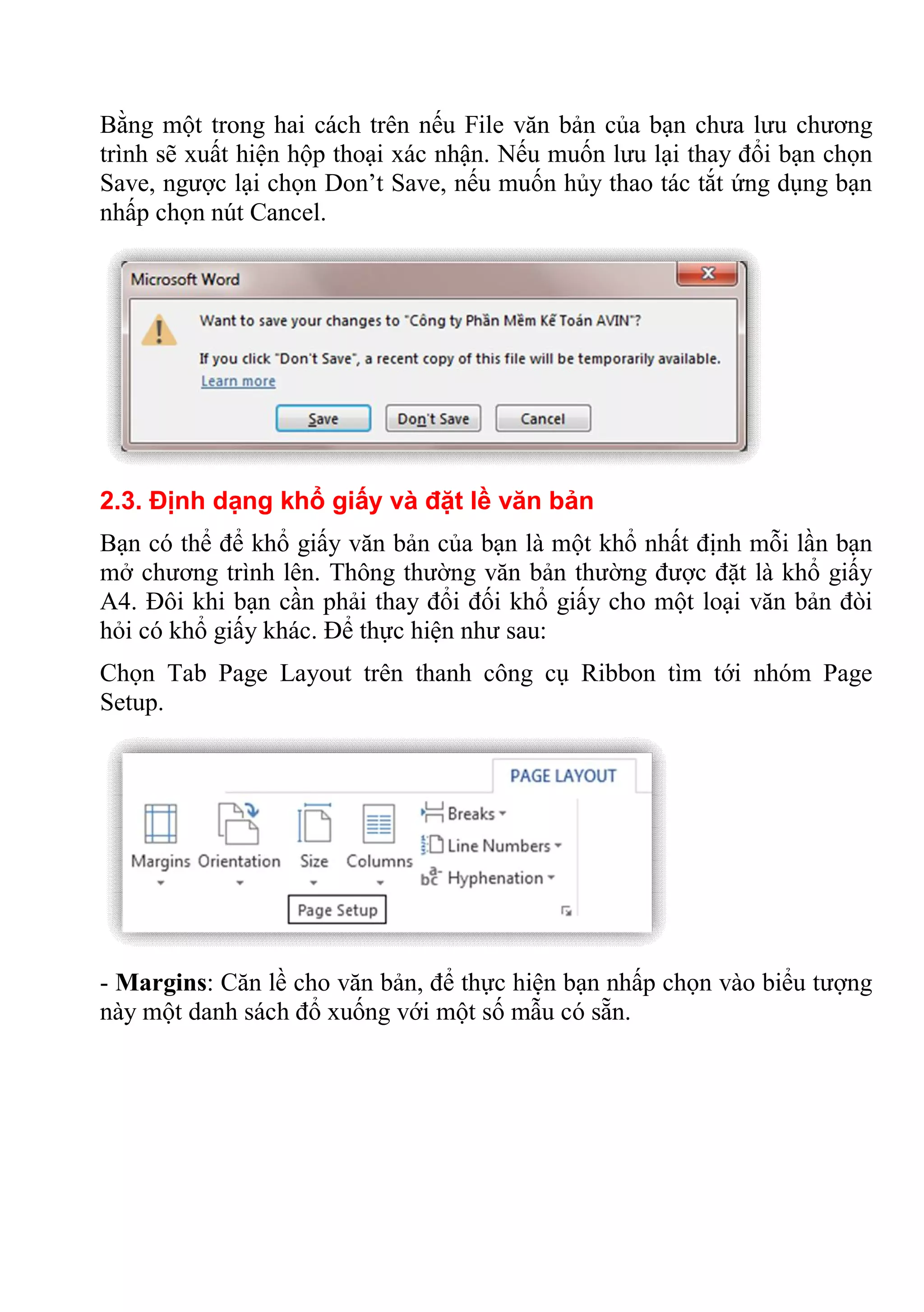 Bằng một trong hai cách trên nếu File văn bản của bạn chưa lưu chương
trình sẽ xuất hiện hộp thoại xác nhận. Nếu muốn lưu lại thay đổi bạn chọn
Save, ngược lại chọn Don’t Save, nếu muốn hủy thao tác tắt ứng dụng bạn
nhấp chọn nút Cancel.
2.3. Định dạng khổ giấy và đặt lề văn bản
Bạn có thể để khổ giấy văn bản của bạn là một khổ nhất định mỗi lần bạn
mở chương trình lên. Thông thường văn bản thường được đặt là khổ giấy
A4. Đôi khi bạn cần phải thay đổi đối khổ giấy cho một loại văn bản đòi
hỏi có khổ giấy khác. Để thực hiện như sau:
Chọn Tab Page Layout trên thanh công cụ Ribbon tìm tới nhóm Page
Setup.
- Margins: Căn lề cho văn bản, để thực hiện bạn nhấp chọn vào biểu tượng
này một danh sách đổ xuống với một số mẫu có sẵn.
 