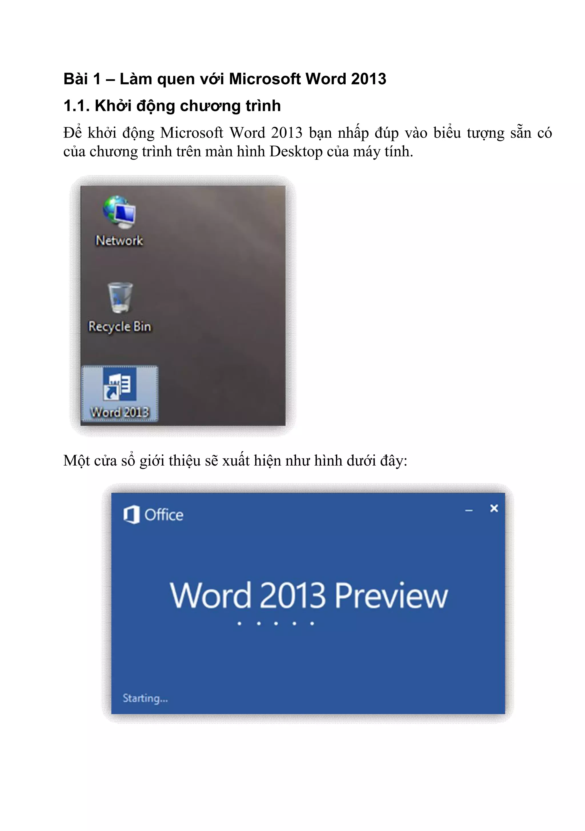 Bài 1 – Làm quen với Microsoft Word 2013
1.1. Khởi động chương trình
Để khởi động Microsoft Word 2013 bạn nhấp đúp vào biểu tượng sẵn có
của chương trình trên màn hình Desktop của máy tính.
Một cửa sổ giới thiệu sẽ xuất hiện như hình dưới đây:
 
