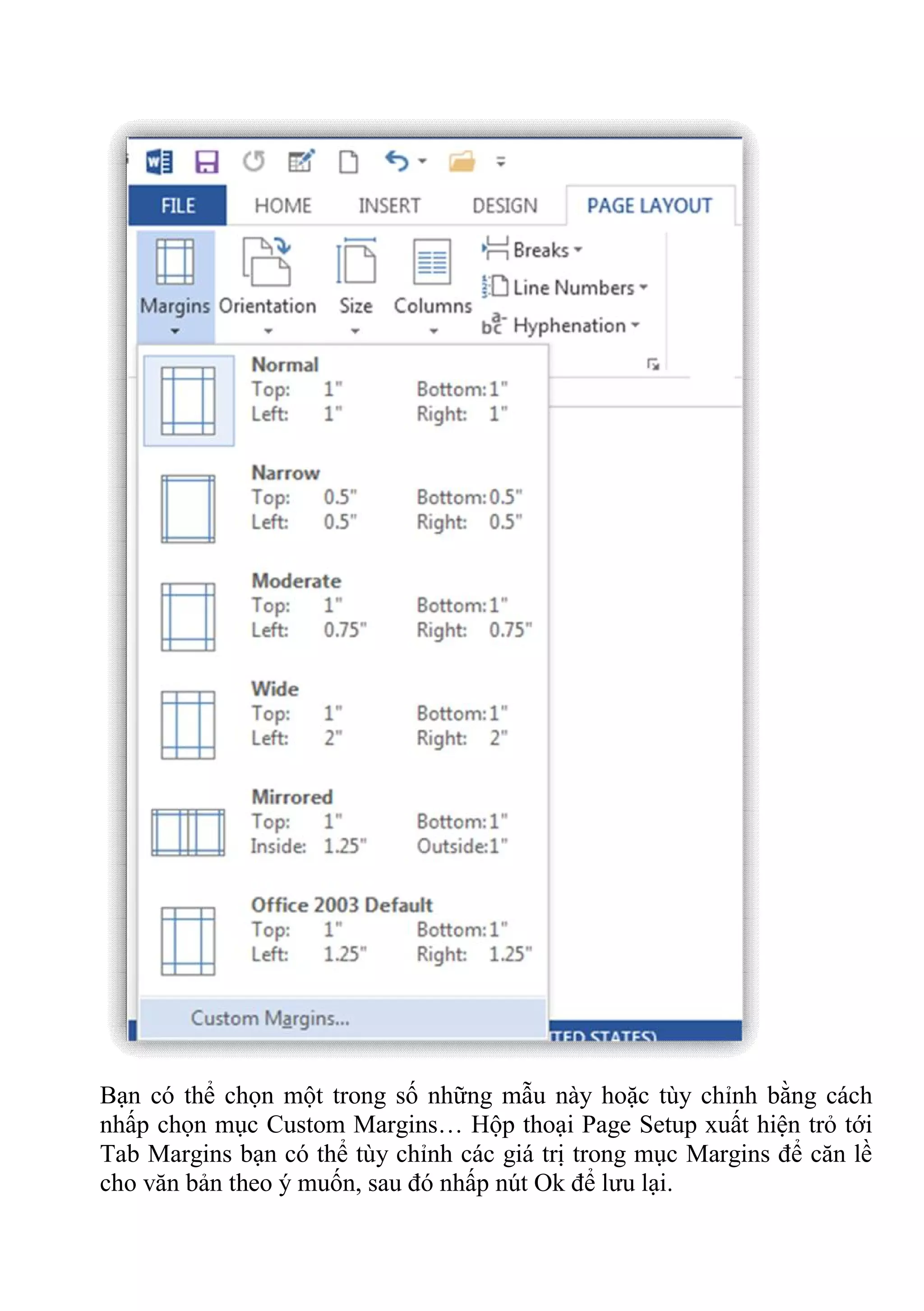 Bạn có thể chọn một trong số những mẫu này hoặc tùy chỉnh bằng cách
nhấp chọn mục Custom Margins… Hộp thoại Page Setup xuất hiện trỏ tới
Tab Margins bạn có thể tùy chỉnh các giá trị trong mục Margins để căn lề
cho văn bản theo ý muốn, sau đó nhấp nút Ok để lưu lại.
 
