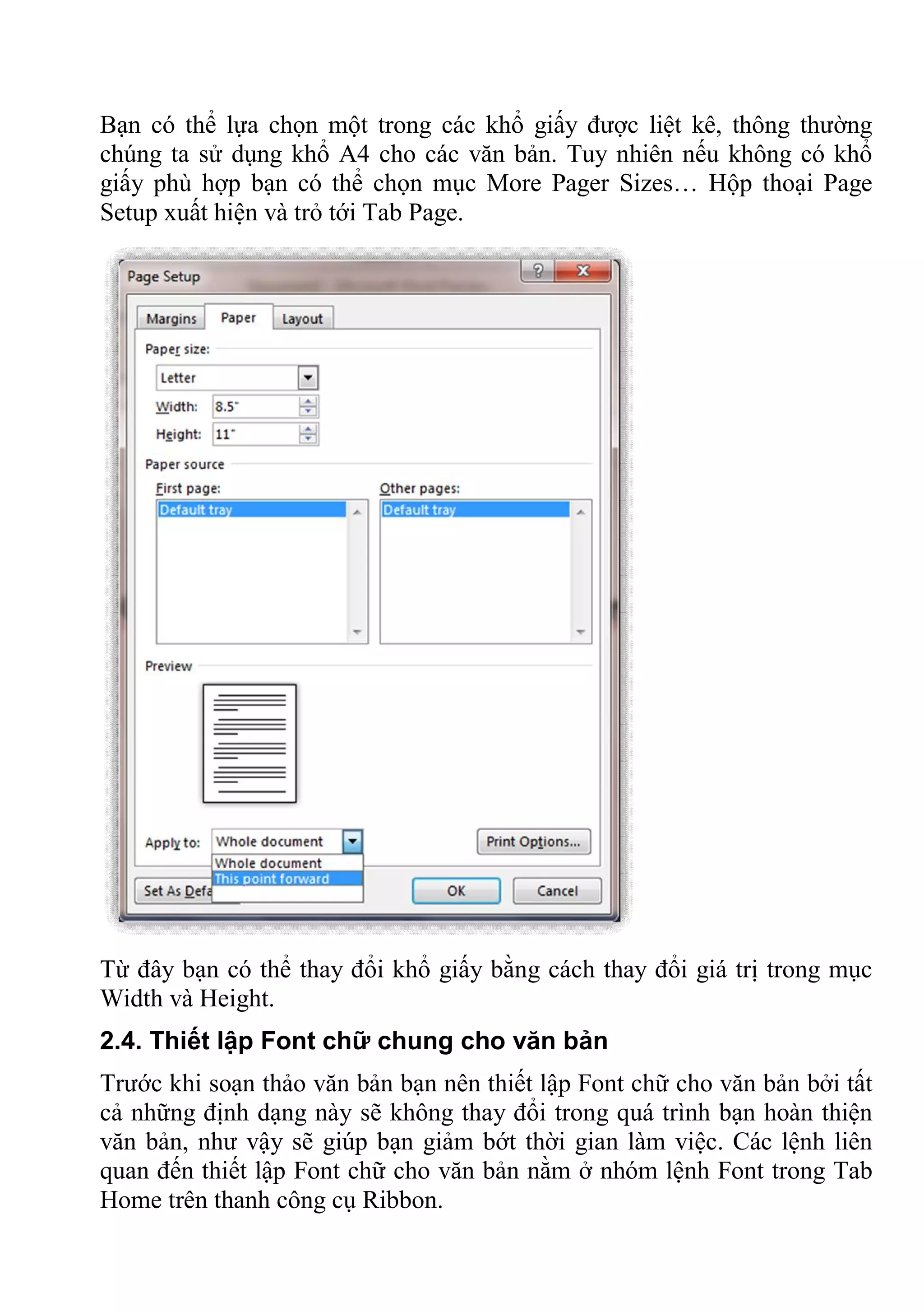Bạn có thể lựa chọn một trong các khổ giấy được liệt kê, thông thường
chúng ta sử dụng khổ A4 cho các văn bản. Tuy nhiên nếu không có khổ
giấy phù hợp bạn có thể chọn mục More Pager Sizes… Hộp thoại Page
Setup xuất hiện và trỏ tới Tab Page.
Từ đây bạn có thể thay đổi khổ giấy bằng cách thay đổi giá trị trong mục
Width và Height.
2.4. Thiết lập Font chữ chung cho văn bản
Trước khi soạn thảo văn bản bạn nên thiết lập Font chữ cho văn bản bởi tất
cả những định dạng này sẽ không thay đổi trong quá trình bạn hoàn thiện
văn bản, như vậy sẽ giúp bạn giảm bớt thời gian làm việc. Các lệnh liên
quan đến thiết lập Font chữ cho văn bản nằm ở nhóm lệnh Font trong Tab
Home trên thanh công cụ Ribbon.
 