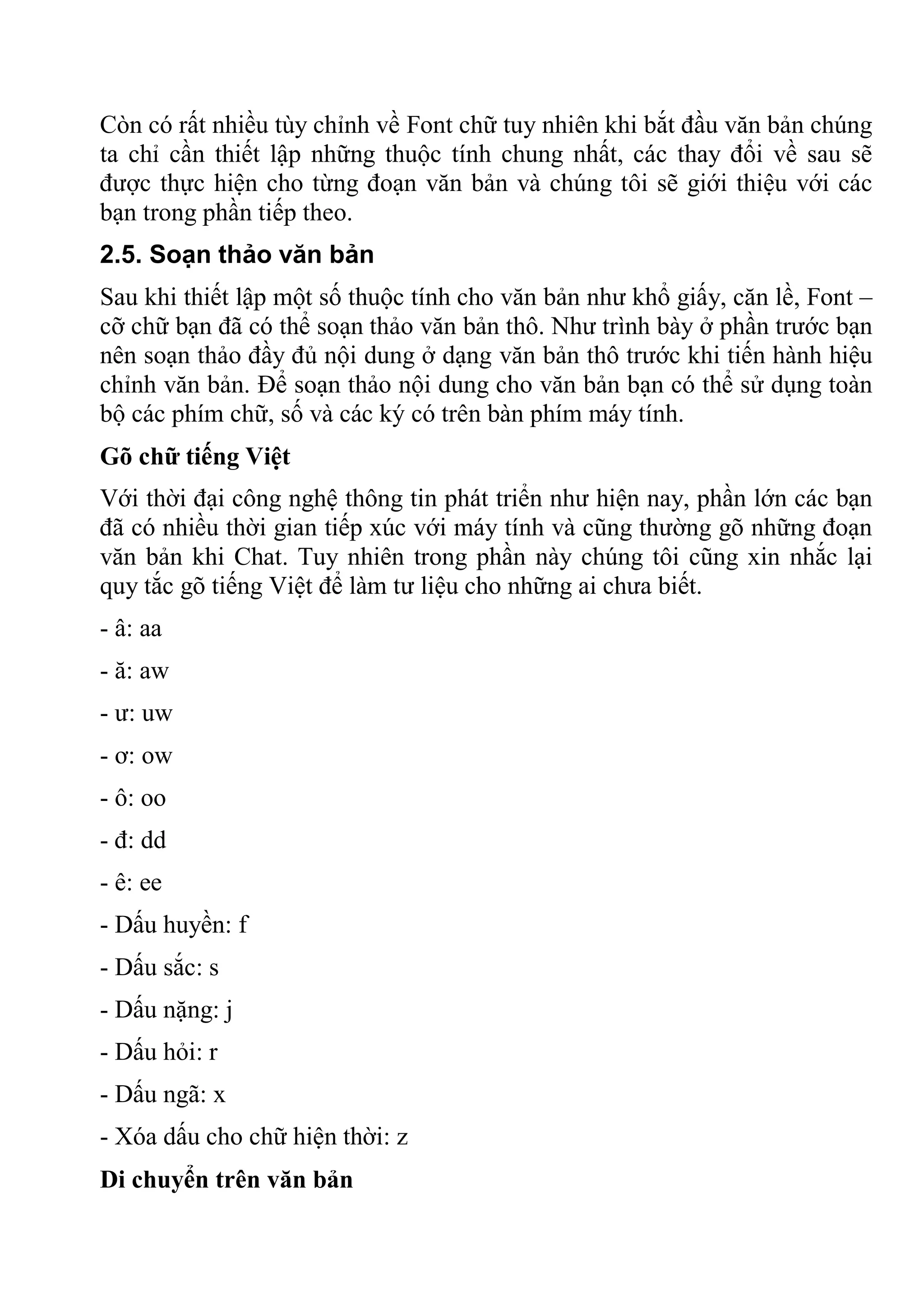 Còn có rất nhiều tùy chỉnh về Font chữ tuy nhiên khi bắt đầu văn bản chúng
ta chỉ cần thiết lập những thuộc tính chung nhất, các thay đổi về sau sẽ
được thực hiện cho từng đoạn văn bản và chúng tôi sẽ giới thiệu với các
bạn trong phần tiếp theo.
2.5. Soạn thảo văn bản
Sau khi thiết lập một số thuộc tính cho văn bản như khổ giấy, căn lề, Font –
cỡ chữ bạn đã có thể soạn thảo văn bản thô. Như trình bày ở phần trước bạn
nên soạn thảo đầy đủ nội dung ở dạng văn bản thô trước khi tiến hành hiệu
chỉnh văn bản. Để soạn thảo nội dung cho văn bản bạn có thể sử dụng toàn
bộ các phím chữ, số và các ký có trên bàn phím máy tính.
Gõ chữ tiếng Việt
Với thời đại công nghệ thông tin phát triển như hiện nay, phần lớn các bạn
đã có nhiều thời gian tiếp xúc với máy tính và cũng thường gõ những đoạn
văn bản khi Chat. Tuy nhiên trong phần này chúng tôi cũng xin nhắc lại
quy tắc gõ tiếng Việt để làm tư liệu cho những ai chưa biết.
- â: aa
- ă: aw
- ư: uw
- ơ: ow
- ô: oo
- đ: dd
- ê: ee
- Dấu huyền: f
- Dấu sắc: s
- Dấu nặng: j
- Dấu hỏi: r
- Dấu ngã: x
- Xóa dấu cho chữ hiện thời: z
Di chuyển trên văn bản
 