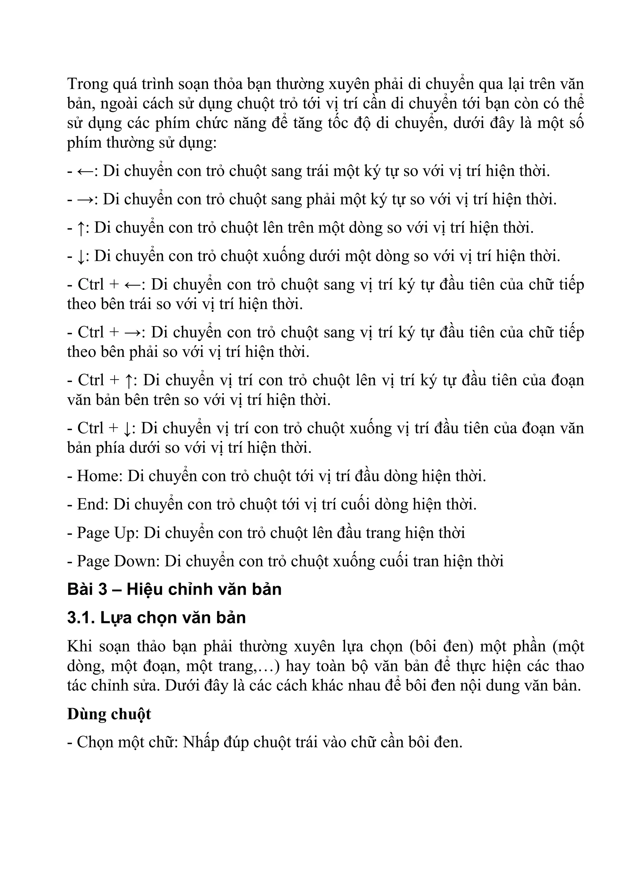 Trong quá trình soạn thỏa bạn thường xuyên phải di chuyển qua lại trên văn
bản, ngoài cách sử dụng chuột trỏ tới vị trí cần di chuyển tới bạn còn có thể
sử dụng các phím chức năng để tăng tốc độ di chuyển, dưới đây là một số
phím thường sử dụng:
- ←: Di chuyển con trỏ chuột sang trái một ký tự so với vị trí hiện thời.
- →: Di chuyển con trỏ chuột sang phải một ký tự so với vị trí hiện thời.
- ↑: Di chuyển con trỏ chuột lên trên một dòng so với vị trí hiện thời.
- ↓: Di chuyển con trỏ chuột xuống dưới một dòng so với vị trí hiện thời.
- Ctrl + ←: Di chuyển con trỏ chuột sang vị trí ký tự đầu tiên của chữ tiếp
theo bên trái so với vị trí hiện thời.
- Ctrl + →: Di chuyển con trỏ chuột sang vị trí ký tự đầu tiên của chữ tiếp
theo bên phải so với vị trí hiện thời.
- Ctrl + ↑: Di chuyển vị trí con trỏ chuột lên vị trí ký tự đầu tiên của đoạn
văn bản bên trên so với vị trí hiện thời.
- Ctrl + ↓: Di chuyển vị trí con trỏ chuột xuống vị trí đầu tiên của đoạn văn
bản phía dưới so với vị trí hiện thời.
- Home: Di chuyển con trỏ chuột tới vị trí đầu dòng hiện thời.
- End: Di chuyển con trỏ chuột tới vị trí cuối dòng hiện thời.
- Page Up: Di chuyển con trỏ chuột lên đầu trang hiện thời
- Page Down: Di chuyển con trỏ chuột xuống cuối tran hiện thời
Bài 3 – Hiệu chỉnh văn bản
3.1. Lựa chọn văn bản
Khi soạn thảo bạn phải thường xuyên lựa chọn (bôi đen) một phần (một
dòng, một đoạn, một trang,…) hay toàn bộ văn bản để thực hiện các thao
tác chỉnh sửa. Dưới đây là các cách khác nhau để bôi đen nội dung văn bản.
Dùng chuột
- Chọn một chữ: Nhấp đúp chuột trái vào chữ cần bôi đen.
 